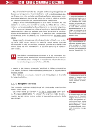 59
Historia de los medios de comunicación	 Daniel Badenes
Así, el “inventor”/promotor del telégrafo en Francia y las agencias del
Estado que lo impulsaron, vieron inicialmente en él un instrumento de gue-
rra. Chappe tuvo éxito por haber identificado y ofrecido respuestas a nece-
sidades de la Defensa Nacional. De hecho, las primeras zonas de difusión
del sistema coincidieron con los movimientos de los ejércitos.
La figura de los hermanos Chappe no es la de meros inventores. No solo
trabajaron la técnica, sino también lo social y lo político. En ese sentido,
militaron por la necesidad de fundar jurídicamente el monopolio telegráfico.
Tras la primera etapa de uso militar, propusieron a Napoleón Bonaparte
tres utilizaciones civiles del telégrafo. Dos fueron rechazadas: el uso infor-
mativo –el lanzamiento de una gaceta– y la prestación para comerciantes
e industriales. Sí fue aceptado su uso para transmitir los resultados de la
lotería.
Las principales discusiones sobre la gestión del telégrafo, que se die-
ron hacia 1830, no son menores, en especial cuando estaba en vistas
de ampliarse su uso. Inicialmente hubo dos grandes representaciones
fuertes sobre los usos no estatales: la agitación política y la especula-
ción bursátil.
CC
Dos proyectos comunicativos se contraponen: el de una comunicación libre,
necesaria para el desarrollo de la economía de mercado, y el de la comunica-
ción de Estado, en que “el telégrafo es el complemento indispensable de nues-
tra centralización gubernamental” (Flichy, 1991: 40).
El país en el que –durante un tiempo– predominó la concepción liberal fue
Gran Bretaña, donde las infraestructuras de comunicación se originaron en la
iniciativa privada.
Este modelo de comunicación mercantil sería el impulso para el desarrollo
del telégrafo eléctrico.
3.2. El telégrafo eléctrico
Este desarrollo tecnológico depende de dos condiciones: una científico-
técnica y otra social.
La primera tiene que ver con el uso de la electricidad. Como plan-
tea Thompson (1998: 203), “el telégrafo fue el primer medio de comu-
nicación que de manera exitosa explotó el potencial comunicativo de la
electricidad”.
La relación entre el telégrafo y la
actividad militar no solo se da en
Francia; también en Gran Bretaña
y los Países Bajos (otros Estados
europeos no construirán enla-
ces telegráficos hasta la década
de 1830). Sobre la vinculación
general del progreso de las tec-
nologías comunicacionales con la
guerra, se sugiere la lectura de La
comunicación-mundo, de Armand
Mattelart (1996).
Según explica Mattelart, esto per-
mitió “limitar las astucias especu-
lativas que jugaban con el plazo
de transmisión de los resultados
por correo entre la capital y las
provincias” (Mattelart, 1996: 25).
Lo mismo sucedió con las vías de
transporte. En la segunda mitad
del siglo XVIII se multiplicaron los
caminos construidos con el siste-
ma de peaje.
No es nuestro objetivo hacer una
historia técnica. En el caso del
telégrafo, el recorrido incluiría
distintos hitos y nombres: el des-
cubrimiento por Tales de Mileto y
otros antiguos; el desarrollo de
Watson de Inglaterra y Franklin
de América (pioneros de la trans-
misión de electricidad en el siglo
XIII) y otros.
 