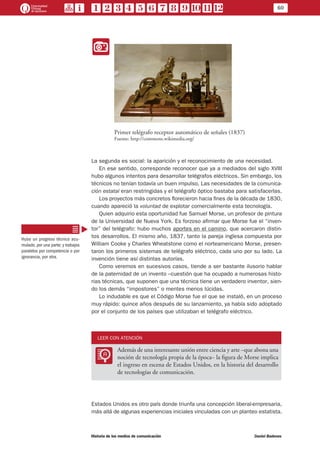 60
Historia de los medios de comunicación	 Daniel Badenes
II
Primer telégrafo receptor automático de señales (1837)
Fuente: http://commons.wikimedia.org/
La segunda es social: la aparición y el reconocimiento de una necesidad.
En ese sentido, corresponde reconocer que ya a mediados del siglo XVIII
hubo algunos intentos para desarrollar telégrafos eléctricos. Sin embargo, los
técnicos no tenían todavía un buen impulso. Las necesidades de la comunica-
ción estatal eran restringidas y el telégrafo óptico bastaba para satisfacerlas.
Los proyectos más concretos florecieron hacia fines de la década de 1830,
cuando apareció la voluntad de explotar comercialmente esta tecnología.
Quien adquirio esta oportunidad fue Samuel Morse, un profesor de pintura
de la Universidad de Nueva York. Es forzoso afirmar que Morse fue el “inven-
tor” del telégrafo: hubo muchos aportes en el camino, que acercaron distin-
tos desarrollos. El mismo año, 1837, tanto la pareja inglesa compuesta por
William Cooke y Charles Wheatstone como el norteamericano Morse, presen-
taron los primeros sistemas de telégrafo eléctrico, cada uno por su lado. La
invención tiene así distintas autorías.
Como veremos en sucesivos casos, tiende a ser bastante ilusorio hablar
de la paternidad de un invento –cuestión que ha ocupado a numerosas histo-
rias técnicas, que suponen que una técnica tiene un verdadero inventor, sien-
do los demás “impostores” o mentes menos lúcidas.
Lo indudable es que el Código Morse fue el que se instaló, en un proceso
muy rápido: quince años después de su lanzamiento, ya había sido adoptado
por el conjunto de los países que utilizaban el telégrafo eléctrico.
LEER CON ATENCIÓN
LL
Además de una interesante unión entre ciencia y arte –que abona una
noción de tecnología propia de la época– la figura de Morse implica
el ingreso en escena de Estados Unidos, en la historia del desarrollo
de tecnologías de comunicación.
Estados Unidos es otro país donde triunfa una concepción liberal-empresaria,
más allá de algunas experiencias iniciales vinculadas con un planteo estatista.
Hubo un progreso técnico acu-
mulado, por una parte; y trabajos
paralelos por competencia o por
ignorancia, por otra.
 