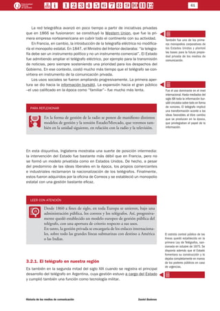 61
Historia de los medios de comunicación	 Daniel Badenes
La red telegráfica avanzó en poco tiempo a partir de iniciativas privadas
que en 1866 se fusionaron: se constituyó la Western Union, que fue la pri-
mera empresa norteamericana en cubrir todo el continente con su actividad.
En Francia, en cambio, la introducción de la telegrafía eléctrica no modifica-
ría el monopolio estatal. En 1847, el Ministro del Interior declaraba: “la telegra-
fía debe ser un instrumento político y no un instrumento comercial”. El Estado
fue admitiendo ampliar el telégrafo eléctrico, por ejemplo para la transmisión
de noticias, pero siempre sosteniendo una prioridad para los despachos del
Gobierno. En ese contexto, costó mucho más tiempo que el telégrafo se con-
virtiera en instrumento de la comunicación privada.
Los usos sociales se fueron ampliando progresivamente. La primera aper-
tura se dio hacia la información bursátil. La expansión hacia el gran público
–el uso calificado en la época como “familiar”– fue mucho más lenta.
PARA REFLEXIONAR
PP
En la forma de gestión de la radio se ponen de manifiesto distintos
modelos de gestión y la tensión Estado/Mercado, que veremos tam-
bién en la unidad siguiente, en relación con la radio y la televisión.
En esta disyuntiva, Inglaterra mostraba una suerte de posición intermedia:
la intervención del Estado fue bastante más débil que en Francia, pero no
se formó un modelo privatista como en Estados Unidos. De hecho, a pesar
del predominio de las ideas liberales en la época, los propios comerciantes
e industriales reclamaron la nacionalización de los telégrafos. Finalmente,
estos fueron adquiridos por la oficina de Correos y se estableció un monopolio
estatal con una gestión bastante eficaz.
LEER CON ATENCIÓN
LL
Desde 1860 a fines de siglo, en toda Europa se unieron, bajo una
administración pública, los correos y los telégrafos. Así, progresiva-
mente quedó establecido un modelo europeo de gestión pública del
telégrafo, con una apertura de criterio respecto a sus usos.
En tanto, la gestión privada se encargaría de los enlaces internaciona-
les, sobre todo las grandes líneas submarinas con destino a América
o las Indias.
3.2.1. El telégrafo en nuestra región	
Es también en la segunda mitad del siglo XIX cuando se registra el principal
desarrollo del telégrafo en Argentina, cuya gestión estuvo a cargo del Estado
y cumplió también una función como tecnología militar.
También fue uno de los prime-
ros monopolios corporativos de
los Estados Unidos y planteó
las bases para la futura propie-
dad privada de los medios de
comunicación.
Fue el uso dominante en el nivel
internacional.Hasta mediados del
siglo XIX toda la información bur-
sátil circulaba sobre todo en forma
de rumores. El telégrafo implicó
una transformación acorde a las
ideas favorables al libre cambio
que se producen en la época,
que privilegiaban el papel de la
información.
El estricto control público de las
líneas quedó establecido en la
primera Ley de Telégrafos, san-
cionada en octubre de 1875. Se
disponía además que el Estado
fomentara su construcción y lo
dejaba completamente en manos
de los poderes públicos en caso
de urgencias.
 