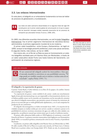 63
Historia de los medios de comunicación	 Daniel Badenes
3.3. Los enlaces internacionales
En este plano, el telégrafo es un antecedente fundamental a la hora de hablar
de procesos de globalización y mundialización.
CC
Las redes de cable submarino desarrolladas en la segunda mitad del siglo XIX
constituyeron así el primer sistema global de comunicación en el que la capaci-
dad de transmitir mensajes estaba separada claramente de los procesos de
transporte que precisaban tiempo (Thompson, 1998: 205).
En 1865, tras diferentes acuerdos internacionales, se creó la Unión Telegráfica
Internacional. Fue el primer organismo internacional de naturaleza técnico-
administrativa, la primera organización mundial de la era moderna.
El primer cable trasatlántico –entre Europa y Norteamérica– se logró en
1858, aunque la tecnología presentó problemas y duró unas pocas semanas.
El segundo intento, más exitoso, se fue en 1866.
Ese mismo año, en el Río de La Plata se puso en funcionamiento un siste-
ma telegráfico acordado para unir Buenos Aires con Montevideo, a través de
un cable subacuático desde Punta Lara hasta Colonia del Sacramento, con
participación de empresarios ingleses.
LEER CON ATENCIÓN
LL
El uso comercial del telégrafo aceleró los intercambios e hizo que
el mercado mundial se convirtiera en una posibilidad concreta. “El
trigo puede ser vendido cuando está en tránsito o incluso antes de ser
cosechado”, explica Flichy (1991: 71).
El telégrafo y la exportación de granos
Cuentan Tomás Buch y Carlos Solivérez en su libro De los quipus a los satélites: historia
de la tecnología en la Argentina:
“La exportación de granos –como también la de carnes– estaba tan estrechamente
ligada al mercado internacional que era casi impensable su funcionamiento efectivo si no
se hubiese podido contar con la conexión casi instantánea con los mercados de consumo
que ofrecía el telégrafo transoceánico, que permitía conocer al instante las variaciones de
precio en un mercado que se estaba globalizando rápidamente, y en el cual competían los
productos de tres continentes.
El telégrafo electromagnético se había inventado hacia 1845, y la mayoría de las
ciudades europeas ya estaban unidas por este servicio cuando se comenzó a pensar en la
posibilidad de atravesar crecientes extensiones de agua con cables de cobre aislados con
gutapercha, un polímetro natural que resistía mejor que el caucho el ambiente marino.
El primer cable submarino había unido en 1850 Inglaterra al continente a través del
Estrecho de Denver. La primera conexión transoceánica unió Inglaterra con Norteamérica
desde 1858 y se recuerda la primera comunicación entre la reina Victoria y el presidente
Buchanan.
Localmente, un primer cable telegráfico unió Buenos Aires con Montevideo en 1866.
El cable cruzaba el Río de La Plata en su parte más estrecha, de Punta Lara a Colonia;
Brasil tuvo su primer enlace con Europa desde 1874. Desde ese año, la comunicación
Diez años más tarde se creó en
Berna la Unión Postal Universal.
La normalización de los ferroca-
rriles llevará más tiempo: durante
mucho tiempo coexistieron varios
anchos de vía.
 