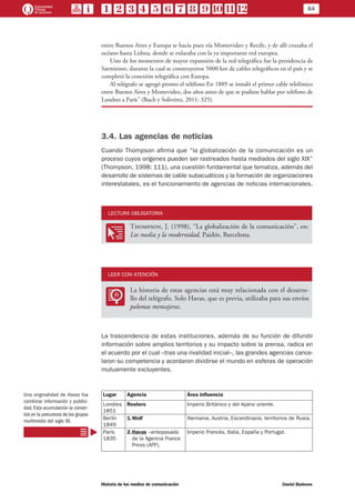 64
Historia de los medios de comunicación	 Daniel Badenes
entre Buenos Aires y Europa se hacía pues vía Montevideo y Recife, y de allí cruzaba el
océano hasta Lisboa, donde se enlazaba con la ya importante red europea.
Uno de los momentos de mayor expansión de la red telegráfica fue la presidencia de
Sarmiento, durante la cual se construyeron 5000 km de cables telegráficos en el país y se
completó la conexión telegráfica con Europa.
Al telégrafo se agregó pronto el teléfono En 1889 se instaló el primer cable telefónico
entre Buenos Aires y Montevideo, dos años antes de que se pudiese hablar por teléfono de
Londres a París” (Buch y Solivérez, 2011: 325).
3.4. Las agencias de noticias
Cuando Thompson afirma que “la globalización de la comunicación es un
proceso cuyos orígenes pueden ser rastreados hasta mediados del siglo XIX”
(Thompson, 1998: 111), una cuestión fundamental que tematiza, además del
desarrollo de sistemas de cable subacuáticos y la formación de organizaciones
interestatales, es el funcionamiento de agencias de noticias internacionales.
LECTURA OBLIGATORIA
OO
Thompson, J. (1998), “La globalización de la comunicación”, en:
Los media y la modernidad, Paidós, Barcelona.
LEER CON ATENCIÓN
LL
La historia de estas agencias está muy relacionada con el desarro-
llo del telégrafo. Solo Havas, que es previa, utilizaba para sus envíos
palomas mensajeras.
La trascendencia de estas instituciones, además de su función de difundir
información sobre amplios territorios y su impacto sobre la prensa, radica en
el acuerdo por el cual –tras una rivalidad inicial–, las grandes agencias cance-
laron su competencia y acordaron dividirse el mundo en esferas de operación
mutuamente excluyentes.
Lugar Agencia Área influencia
Londres
1851
Reuters Imperio Británico y del lejano oriente.
Berlín
1849
1.	Wolf Alemania, Austria, Escandinavia, territorios de Rusia.
París
1835
2.	Havas –antepasada
de la Agencia France
Press (AFP).
Imperio Francés, Italia, España y Portugal.
Una originalidad de Havas fue
combinar información y publici-
dad. Esta acumulación la conver-
tirá en la precursora de los grupos
multimedia del siglo XX.
 