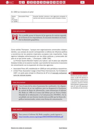 65
Historia de los medios de comunicación	 Daniel Badenes
En 1893 se incorpora al cartel:
Nueva
York
(Fundada
en 1848)
Associated Press Acuerda facilitar noticias a las agencias europeas a
cambio del derecho exclusivo sobre Estados Unidos.
PARA REFLEXIONAR
PP
No es posible pensar la historia de las agencias de noticias separada
de la historia de los imperialismos. Es necesario introducir en el aná-
lisis la dimensión geopolítica.
Como señala Thompson, “aunque eran organizaciones comerciales indepen-
dientes, sus campos de acción correspondían a esferas de influencia política
y económica de los poderes imperiales europeos más importantes. Cada
agencia trabajaba estrechamente con las élites políticas y comerciales del
país en el que tenían sede...” (Thompson, 1998: 206).
La Primera Guerra Mundial implicó una ruptura –por el peso que adquiere
Estados Unidos en la escena mundial– que transformó levemente el escenario
de concentración con la expansión de otras dos agencias:
•• Associated Press (AP), establecida en 1848 por seis periódicos neoyorkinos.
•• United Press Association (luego United Press Internacional), fue fundada en
1907, en parte para romper la influencia de AP en el mercado norteameri-
cano de noticias locales.
PARA REFLEXIONAR
PP
Con el curso de los años el panorama fue cambiando y los oligopo-
lios dejaron de ser tan explícitos, pero no desapareció el fenómeno
de control de flujos de información, como denunciara el informe
Mc Bride en 1980 en el marco del debate por un Nuevo Orden
Mundial de la Información y la Comunicación (NOMIC). En la
actualidad, con una Internet mucho más accesible que las líneas tele-
gráficas internacionales, existen otras formas de concentración.
PARA AMPLIAR
AA
Para conocer el informe Mc Bride completo, puede ingresar a:
http://unesdoc.unesco.org/images/0004/000400/040066sb.pdf
Además del mercado norteame-
ricano, la UPA creó oficinas en
América del Sur y vendió noticias
a los periódicos sudamericanos
y japoneses. Durante la Primera
Guerra Mundial y posteriormente,
tanto AP como UPA extendieron
sus actividades por todo el mundo.
 