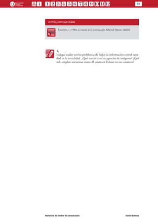 66
Historia de los medios de comunicación	 Daniel Badenes
LECTURA RECOMENDADA
RR
Ramonet, I. (1986), La tiranía de la comunicación, Editorial Debate, Madrid.
KK
1.
Indagar cuáles son los problemas de flujos de información a nivel mun-
dial en la actualidad. ¿Qué sucede con las agencias de imágenes? ¿Qué
rol cumplen iniciativas como Al jazeera o Telesur en ese contexto?
 