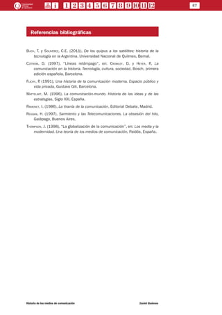 67
Historia de los medios de comunicación	 Daniel Badenes
Referencias bibliográficas
Buch, T. y Solivérez, C.E. (2011), De los quipus a los satélites: historia de la
tecnología en la Argentina, Universidad Nacional de Quilmes, Bernal.
Czitrom, D. (1997), “Líneas relámpago”, en: Crowley, D. y Heyer, P., La
comunicación en la historia. Tecnología, cultura, sociedad, Bosch, primera
edición española, Barcelona.
Flichy, P. (1991), Una historia de la comunicación moderna. Espacio público y
vida privada, Gustavo Gili, Barcelona.
Mattelart, M. (1996), La comunicación-mundo. Historia de las ideas y de las
estrategias, Siglo XXI, España.
Ramonet, I. (1986), La tiranía de la comunicación, Editorial Debate, Madrid.
Reggini, H. (1997), Sarmiento y las Telecomunicaciones. La obsesión del hilo,
Galápago, Buenos Aires.
Thompson, J. (1998), “La globalización de la comunicación”, en: Los media y la
modernidad. Una teoría de los medios de comunicación, Paidós, España.
 