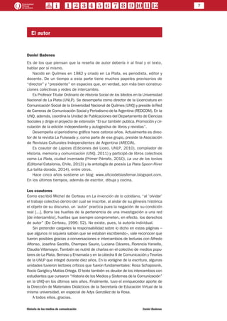 7
Historia de los medios de comunicación	 Daniel Badenes
El autor
Daniel Badenes
Es de los que piensan que la reseña de autor debería ir al final y el texto,
hablar por sí mismo.
Nacido en Quilmes en 1982 y criado en La Plata, es periodista, editor y
docente. De un tiempo a esta parte tiene muchos papeles provisorios de
“director” y “presidente” en espacios que, en verdad, son más bien construc-
ciones colectivas y redes de intercambio.
Es Profesor Titular Ordinario de Historia Social de los Medios en la Universidad
Nacional de La Plata (UNLP). Se desempeña como director de la Licenciatura en
Comunicación Social de la Universidad Nacional de Quilmes (UNQ) y preside la Red
de Carreras de Comunicación Social y Periodismo de la Argentina (REDCOM). En la
UNQ, además, coordina la Unidad de Publicaciones del Departamento de Ciencias
Sociales y dirige el proyecto de extensión “El sur también publica. Promoción y cir-
culación de la edición independiente y autogestiva de libros y revistas”.
Desempeña el periodismo gráfico hace catorce años. Actualmente es direc-
tor de la revista La Pulseada y, como parte de ese grupo, preside la Asociación
de Revistas Culturales Independientes de Argentina (ARECIA).
Es coautor de Lápices (Ediciones del Liceo, UNLP, 2010), compilador de
Historia, memoria y comunicación (UNQ, 2011) y participó de libros colectivos
como La Plata, ciudad inventada (Primer Párrafo, 2010), La voz de los lonkos
(Editorial Catalonia, Chile, 2013) y la antología de poesía La Plata Spoon River
(La talita dorada, 2014), entre otros.
Hace cinco años sostiene un blog: www.oficiodeblasfemar.blogspot.com.
En los últimos tiempos, además de escribir, dibuja y cocina.
Los coautores
Como escribió Michel de Certeau en La invención de lo cotidiano, “al ‘olvidar’
el trabajo colectivo dentro del cual se inscribe, al aislar de su génesis histórica
el objeto de su discurso, un ‘autor’ practica pues la negación de su condición
real [...]. Borra las huellas de la pertenencia de una investigación a una red
[de intercambio], huellas que siempre comprometen, en efecto, los derechos
de autor” (De Certeau, 1996: 52). No existe, pues, la autoría individual.
Sin pretender cargarles la responsabilidad sobre lo dicho en estas páginas –
que algunos ni siquiera sabían que se estaban escribiendo–, vale reconocer que
fueron posibles gracias a conversaciones e intercambios de lecturas con Alfredo
Alfonso, Josefina Garzillo, Chempes Saurio, Luciana Cáceres, Florencia Yaniello,
Claudia Villamayor. También se nutrió de charlas en el colectivo de medios popu-
lares de La Plata, Berisso y Ensenada y en la cátedra II de Comunicación y Teorías
de la UNLP que integré durante diez años. En la vorágine de la escritura, algunas
unidades tuvieron lectores críticos que fueron fundamentales: Rosa Schaposnik,
Rocío Gariglio y Matías Ortega. El texto también es deudor de los intercambios con
estudiantes que cursaron “Historia de los Medios y Sistemas de la Comunicación”
en la UNQ en los últimos seis años. Finalmente, tuvo el enriquecedor aporte de
la Dirección de Materiales Didácticos de la Secretaría de Educación Virtual de la
misma universidad, en especial de Adys González de la Rosa.
A todos ellos, gracias.
 