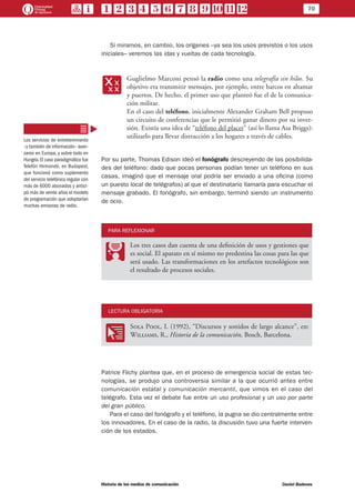 70
Historia de los medios de comunicación	 Daniel Badenes
Si miramos, en cambio, los orígenes –ya sea los usos previstos o los usos
iniciales– veremos las idas y vueltas de cada tecnología.
xx
Guglielmo Marconi pensó la radio como una telegrafía sin hilos. Su
objetivo era transmitir mensajes, por ejemplo, entre barcos en altamar
y puertos. De hecho, el primer uso que planteó fue el de la comunica-
ción militar.
En el caso del teléfono, inicialmente Alexander Graham Bell propuso
un circuito de conferencias que le permitió ganar dinero por su inver-
sión. Existía una idea de “teléfono del placer” (así lo llama Asa Briggs):
utilizarlo para llevar distracción a los hogares a través de cables.
Por su parte, Thomas Edison ideó el fonógrafo descreyendo de las posibilida-
des del teléfono: dado que pocas personas podían tener un teléfono en sus
casas, imaginó que el mensaje oral podría ser enviado a una oficina (como
un puesto local de telégrafos) al que el destinatario llamaría para escuchar el
mensaje grabado. El fonógrafo, sin embargo, terminó siendo un instrumento
de ocio.
PARA REFLEXIONAR
PP
Los tres casos dan cuenta de una definición de usos y gestiones que
es social. El aparato en sí mismo no predestina las cosas para las que
será usado. Las transformaciones en los artefactos tecnológicos son
el resultado de procesos sociales.
LECTURA OBLIGATORIA
OO
Sola Pool, I. (1992), “Discursos y sonidos de largo alcance”, en:
Williams, R., Historia de la comunicación, Bosch, Barcelona.
Patrice Flichy plantea que, en el proceso de emergencia social de estas tec-
nologías, se produjo una controversia similar a la que ocurrió antes entre
comunicación estatal y comunicación mercantil, que vimos en el caso del
telégrafo. Esta vez el debate fue entre un uso profesional y un uso por parte
del gran público.
Para el caso del fonógrafo y el teléfono, la pugna se dio centralmente entre
los innovadores. En el caso de la radio, la discusión tuvo una fuerte interven-
ción de los estados.
Los servicios de entretenimiento
–y también de información– avan-
zaron en Europa, y sobre todo en
Hungría.El caso paradigmático fue
Telefón Hirmondó, en Budapest,
que funcionó como suplemento
del servicio telefónico regular con
más de 6000 abonados y antici-
pó más de veinte años el modelo
de programación que adoptarían
muchas emisoras de radio.
 