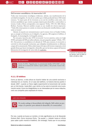 71
Historia de los medios de comunicación	 Daniel Badenes
Del inventor autodidacta a la innovación I+D
Todas estas innovaciones tecnológicas evidencian, además, una transformación de la
actividad investigadora. Se trata de un cambio que se había producido hacia 1840: desde
entonces, “la mayor parte de los inventores ya no son los científicos como antes, sino
técnicos autodidactos que crearán su propia empresa para desarrollar y comercializar su
invento. Cooke y Morse corresponden a este esquema” (Fichy, 1991: 81). Bell, Edison,
Berliner, Eastman, Marconi también encajan en este modelo de técnicos-empresarios:
“Todos ellos tienen puntos en común: no tienen una formación científica básica y explo-
tarán su invento”.
Además, la mayoría son norteamericanos o por lo menos viven en Estados Unidos,
que ya emergió en la historia con el telégrafo y las agencias. Allí surgieron el teléfono, el
fonógrafo, el cinematógrafo y la fotografía amateur.
Por otra parte, hacia los años 1870, la invención “ya no se practica, como en el siglo
XVIII y principios del XIX por sabios solitarios, sino por pequeños equipos” (Flichy, 1991:
81). Esto proceso se consolidaría en la década de 1930: para entonces, la invención se
convirtió en obra de grandes instituciones, que trabajaban simultáneamente en diferentes
campos de la comunicación. Flichy señala el paso de la época del inventor-empresario a la de
grandes firmas que hacen investigación y desarrollo, que son las únicas capaces de financiar
laboratorios de investigación de varios miles de empleados.
LECTURA RECOMENDADA
RR
Flichy, P. (1991), “Segunda parte: La comunicación familiar (1870-1930)”, en Una
historia de la comunicación moderna. Espacio público y vida privada, Gustavo Gili,
Barcelona.
4.1.1. El teléfono
Como ya dijimos, a esta altura es ilusorio hablar de una autoría exclusiva e
individual de un invento. En el caso del teléfono, la historia técnica podría ir
desde 1667 –cuando un físico inglés experimentó la transmisión del sonido
por un hilo tirante– hasta Bell, cuyo mérito no fue solo la invención sino la pro-
moción social. Como los telegrafistas no se interesaban por la nueva máquina,
creó una compañía para explotarla él mismo.
LEER CON ATENCIÓN
LL
De modo análogo al desarrollador del telégrafo, Bell realizó un pro-
totipo y lo patentó, pero además lo desarrolló y lo comercializó.
Por eso, cuando se busca un nombre, el más significativo es el de Alexander
Graham Bell. Como reconoce Flichy: “Se puede [...] debatir hasta el infinito
para saber quién inventó el teléfono. Sin embargo, hasta que no se produjo
El personal de laboratorios Bell,
por ejemplo, pasó de 6000 en
1950 a 22.000 en 1980.
 