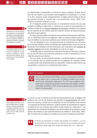 72
Historia de los medios de comunicación	 Daniel Badenes
un objeto fiable y reproducible, el invento no estuvo acabado. Al igual que el
plan de una novela o una sinopsis cinematográfica no constituyen ni un libro
ni un film, tampoco existe verdaderamente un objeto técnico hasta el día en
que puede funcionar a ‘tamaño real’ y es reproducido” (Fichy, 1991: 114).
Inventar es también inventar un uso.
En el telégrafo puede encontrarse un antecedente directo del uso que
adquirió el teléfono, sobre todo si tenemos en cuenta el funcionamiento en
Estados Unidos de un servicio telegráfico de llamadas, olvidado en la mayoría
de las historias de los medios, que fue el primer servicio de telecomunicacio-
nes para el gran público.
En esos servicios podía visualizarse una primera demanda para satisfacer.
Así, en 1878 Bell ordenó a sus agentes “hacer el máximo esfuerzo para intro-
ducir el teléfono en las zonas cubiertas por el servicio de llamadas telegráfico”.
Una vez adoptado el uso conversacional que le conocemos hoy, el merca-
do inicial del teléfono estuvo constituido por profesionales (entre los que se
destacaron los médicos y los farmacéuticos), por empresas y por hombres de
grandes negocios que tenían actividades en más de un lugar.
Un desafío para el desarrollo de la telefonía fue que se trata de un disposi-
tivo de red. No tiene una existencia autónoma: es útil en proporción a la can-
tidad de usuarios que abarca.
Por esa razón, la comunicación familiar y amistosa tardó en instalarse y
en un principio fue una práctica propia de la burguesía. En Estados Unidos
–el país donde más tempranamente se desarrollo– hasta los años treinta ese
uso posible no apareció en la publicidad del servicio.
LEER CON ATENCIÓN
LL
Hay una identificación del teléfono como un instrumento exclusiva-
mente urbano que es equivocada. El teléfono también tuvo un uso
social rural, sumamente importante. En 1913 una estadística esti-
maba que la mitad de las granjas norteamericanas aisladas estaban
conectadas al teléfono. Eran menos las granjas que recibían directa-
mente el correo postal.
Lo cierto es que la ciudad se transformó profundamente por la llegada del
teléfono. Fue uno de los factores que permitió el desplazamiento del centro
hacia las afueras, iniciado por el desarrollo de los transportes comunitarios
–en especial los tranvías eléctricos. Implicó también la posibilidad de separar
la dirección de una empresa del edificio donde estaba su maquinaria: “Los
presidentes de compañías trasladaron sus oficinas lejos de las plantas, ya que
podían dar órdenes a los superintendentes por teléfono” (Sola Pool, 1992:
86). El centro de la ciudad se convirtió en una serie de bloques de oficinas.
CC
De hecho, los rascacielos no hubieran sido posibles sin el teléfono [...] el uso
de rascacielos se mantuvo gracias a la invención de los armazones de hierro y
del ascensor, desde luego, pero también del teléfono (Sola Pool, 1992: 86).
Consistía en un servicio telegrá-
fico completo en el domicilio de
particulares,que permitía estable-
cer “conversaciones telegráficas”
entre los abonados. También se
utilizaba para llamar a la policía,
los bomberos o el médico.
El empresario podía tener su ofi-
cina en su residencia. En ese
sentido, el teléfono se utilizó
para transmitir órdenes. No es
extraño que se haya difundido
en los hoteles.
Como plantea Sola Pool, la ciu-
dad consistía desde la antigüe-
dad en un mosaico de pequeños
vecindarios gremiales. Era una
ciudad peatonal: uno tenía que
poder ir de una parte a otra de
la ciudad a pie.
 