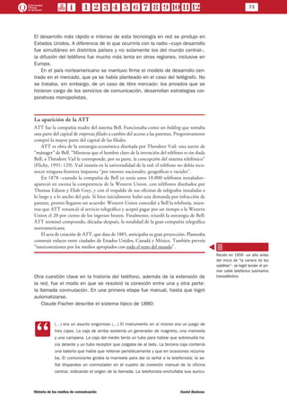 73
Historia de los medios de comunicación	 Daniel Badenes
El desarrollo más rápido e intenso de esta tecnología en red se produjo en
Estados Unidos. A diferencia de lo que ocurriría con la radio –cuyo desarrollo
fue simultáneo en distintos países y no solamente los del mundo central–,
la difusión del teléfono fue mucho más lenta en otras regiones, inclusive en
Europa.
En el país norteamericano se mantuvo firme el modelo de desarrollo cen-
trado en el mercado, que ya se había planteado en el caso del telégrafo. No
se trataba, sin embargo, de un caso de libre mercado: los privados que se
hicieron cargo de los servicios de comunicación, desarrollan estrategias cor-
porativas monopolistas.
La aparición de la ATT
ATT fue la compañía madre del sistema Bell. Funcionaba como un holding que tomaba
una parte del capital de empresas filiales a cambio del acceso a las patentes. Progresivamente
compró la mayor parte del capital de las filiales.
ATT es obra de la estrategia-económica diseñada por Theodore Vail: una suerte de
“mánager” de Bell. “Mientras que el hombre clave de la invención del teléfono es sin duda
Bell, a Théodore Vail le corresponde, por su parte, la concepción del sistema telefónico”
(Flichy, 1991: 129). Vail insistía en la universalidad de la red: el teléfono no debía reco-
nocer ninguna frontera impuesta “por razones nacionales, geográficas o raciales”.
En 1878 –cuando la compañía de Bell ya tenía unos 10.000 teléfonos instalados–
apareció en escena la competencia de la Western Union, con teléfonos diseñados por
Thomas Edison y Elish Grey, y con el respaldo de sus oficinas de telégrafos instaladas a
lo largo y a lo ancho del país. Si bien inicialmente hubo una demanda por infracción de
patente, pronto llegaron un acuerdo: Western Union concedió a Bell la telefonía, mien-
tras que ATT renunció al servicio telegráfico y aceptó pagar por un tiempo a la Western
Union el 20 por ciento de los ingresos brutos. Finalmente, triunfó la estrategia de Bell:
ATT terminó comprando, décadas después, la totalidad de la gran compañía telegráfica
norteamericana.
El acta de creación de ATT, que data de 1885, anticipaba su gran proyección. Planteaba
construir enlaces entre ciudades de Estados Unidos, Canadá y México. También preveía
“interconexiones por los medios apropiados con todo el resto del mundo”.
Otra cuestión clave en la historia del teléfono, además de la extensión de
la red, fue el modo en que se resolvió la conexión entre una y otra parte:
la llamada conmutación. En una primera etapa fue manual, hasta que logró
automatizarse.
Claude Fischer describe el sistema típico de 1880:
CC
(…) era un asunto engorroso (…) El instrumento en sí mismo era un juego de
tres cajas. La caja de arriba sostenía un generador de magneto, una manivela
y una campana. La caja del medio tenía un tubo para hablar que sobresalía ha-
cia delante y un tubo receptor que colgaba de al lado. La tercera caja contenía
una batería que había que rellenar periódicamente y que en ocasiones rezuma-
ba. El comunicante giraba la manivela para dar la señal a la telefonista; la se-
ñal disparaba un conmutador en el cuadro de conexión manual de la oficina
central, indicando el origen de la llamada. La telefonista enchufaba sus auricu-
Recién en 1956 –un año antes
del inicio de “la carrera de los
satélites”– se logró tender el pri-
mer cable telefónico submarino
transatlántico.
 