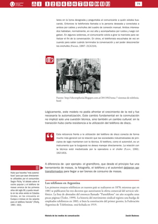 74
Historia de los medios de comunicación	 Daniel Badenes
lares en la toma designada y preguntaba al comunicante a quién estaba bus-
cando. Entonces la telefonista llamaba a la persona deseada y conectaba a
ambos por cables y enchufes del cuadro de conexión manual. Ambos interesa-
dos hablaban, normalmente, en voz alta y acompañados por ruidos y luego col-
gaban. En algunos sistemas, el comunicante volvía a girar la manivela para se-
ñalizar el fin de la conversación. En otros, el telefonista escuchaba de vez en
cuando para saber cuándo terminaba la conversación y así poder desconectar
los enchufes (Fischer, 1997: 213-214).
II
Fuente: http://electrophenia.blogspot.com.ar/2013/02/tema-7-sistemas-de-telefonia.
html
Lógicamente, este modelo no podía afrontar el crecimiento de la red y fue
necesaria la automatización. Este cambio fundamental en la conmutación
no implicó solo una cuestión técnica, sino también un cambio cultural: en la
transición hubo cierta resistencia a la utilización del teléfono de disco.
CC
Esta reticencia frente a la utilización del teléfono de disco conecta de forma
mucho más general con la relación que las sociedades industrializadas de prin-
cipios de siglo mantienen con la técnica. El teléfono, como el automóvil, es un
instrumento que la burguesía no desea manejar directamente. La relación con
la técnica está mediatizada por la operadora o el chofer (Flichy, 1991:
162-163).
A diferencia de –por ejemplo– el gramófono, que desde el principio fue una
herramienta de masas, la fotografía, el teléfono y el automóvil debieron ser
transformados para llegar a ser bienes de consumo de masas.
Los teléfonos en Argentina
Los primeros ensayos telefónicos en nuestro país se realizaron en 1878; mientras que en
1881 se publicaron los tres decretos que autorizaron la oferta comercial del servicio tele-
fónico. La lista de abonados del entonces llamado “Panteléfono” ese año ocupaba unas
pocas páginas (Tesler, 1999). La historia del movimiento sindical registra una huelga de
empleados telefónicos en 1883, si bien la constitución del primer gremio, la Federación
Argentina de Telefonistas, está fechada en 1919.
Hubo que hacerlos “más automá-
ticos” para que sean directamen-
te utilizables por el consumidor.
Según Flichy, “el debate sobre el
coche popular y el teléfono de
masas arranca de los primeros
años del siglo XX y queda resuel-
to en los años veinte en Estados
Unidos, en los cincuenta en
Europa e incluso en los sesenta
para el teléfono francés” (Flichy,
1991: 163).
 