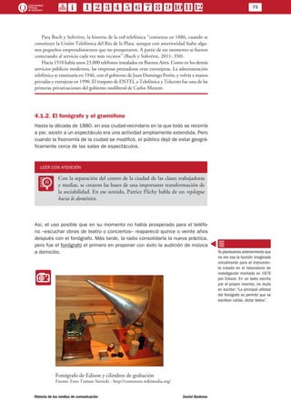 75
Historia de los medios de comunicación	 Daniel Badenes
Para Buch y Solivéres, la historia de la red telefónica “comienza en 1886, cuando se
constituye la Unión Telefónica del Río de la Plata, aunque con anterioridad hubo algu-
nos pequeños emprendimientos que no prosperaron. A partir de ese momento se fueron
conectando al servicio cada vez más vecinos” (Buch y Solivérez, 2011: 350).
Hacia 1910 había unos 23.000 teléfonos instalados en Buenos Aires. Como en los demás
servicios públicos modernos, las empresas prestadoras eran extranjeras. La administración
telefónica se estatizaría en 1946, con el gobierno de Juan Domingo Perón, y volvía a manos
privadas y extrajeras en 1990. El traspaso de ENTEL a Telefónica y Telecom fue una de las
primeras privatizaciones del gobierno neoliberal de Carlos Menem.
4.1.2. El fonógrafo y el gramófono
Hasta la década de 1880, en esa ciudad-vecindario en la que todo se recorría
a pie, asistir a un espectáculo era una actividad ampliamente extendida. Pero
cuando la fisonomía de la ciudad se modificó, el público dejó de estar geográ-
ficamente cerca de las salas de espectáculos.
LEER CON ATENCIÓN
LL
Con la separación del centro de la ciudad de las clases trabajadoras
y medias, se crearon las bases de una importante transformación de
la sociabilidad. En ese sentido, Patrice Flichy habla de un repliegue
hacia lo doméstico.
Así, el uso posible que en su momento no había prosperado para el teléfo-
no –escuchar obras de teatro o conciertos– reapareció quince o veinte años
después con el fonógrafo. Más tarde, la radio consolidaría la nueva práctica,
pero fue el fonógrafo el primero en proponer con éxito la audición de música
a domicilio.
II
Fonógrafo de Edison y cilindros de grabación
Fuente: Foto Tomasz Sienicki - http://commons.wikimedia.org/
Ya planteamos anteriormente que
no era esa la función imaginada
inicialmente para el instrumen-
to creado en el laboratorio de
investigación montado en 1876
por Edison. En un texto escrito
por el propio inventor, no duda
en escribir: “La principal utilidad
del fonógrafo es permitir que se
escriban cartas, dictar textos”.
 