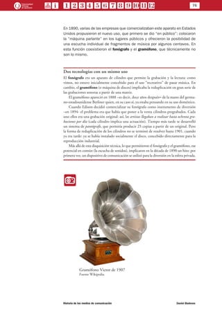 76
Historia de los medios de comunicación	 Daniel Badenes
En 1890, varias de las empresas que comercializaban este aparato en Estados
Unidos propusieron el nuevo uso, que primero se dio “en público”: colocaron
la “máquina parlante” en los lugares públicos y ofrecieron la posibilidad de
una escucha individual de fragmentos de música por algunos centavos. En
esta función coexistieron el fonógrafo y el gramófono, que técnicamente no
son lo mismo.
Dos tecnologías con un mismo uso
El fonógrafo era un aparato de cilindro que permite la grabación y la lectura: como
vimos, no estuvo inicialmente concebido para el uso “recreativo” de pasar música. En
cambio, el gramófono (o máquina de discos) implicaba la reduplicación en gran serie de
las grabaciones sonoras a partir de una matriz.
El gramófono apareció en 1888 –es decir, doce años después– de la mano del germa-
no-estadounidense Berliner quien, en su caso sí, ya estaba pensando en su uso doméstico.
Cuando Edison decidió comercializar su fonógrafo como instrumento de diversión
–en 1894- el problema era que había que poner a la venta cilindros pregrabados. Cada
uno ellos era una grabación original: así, los artistas llegaban a realizar hasta ochenta gra-
baciones por día (cada cilindro implica una actuación). Tiempo más tarde se desarrolló
un sistema de pantógrafo, que permitía producir 25 copias a partir de un original. Pero
la forma de reduplicación de los cilindros no se terminó de resolver hasta 1901, cuando
ya era tarde: ya se había instalado socialmente el disco, concebido directamente para la
reproducción industrial.
Más allá de esta disquisición técnica, lo que permitieron el fonógrafo y el gramófono, ese
potencial en común (la escucha de sonidos), implicaron en la década de 1890 un hito: por
primera vez, un dispositivo de comunicación se utilizó para la diversión en la esfera privada.
II
Gramófono Victor de 1907
Fuente Wikipedia.
 