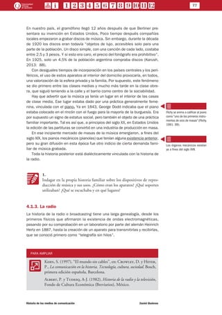 77
Historia de los medios de comunicación	 Daniel Badenes
En nuestro país, el gramófono llegó 12 años después de que Berliner pre-
sentara su invención en Estados Unidos. Poco tiempo después compañías
locales empezaron a grabar discos de música. Sin embargo, durante la década
de 1920 los discos eran todavía “objetos de lujo, accesibles solo para una
parte de la población. Un disco simple, con una canción de cada lado, costaba
entre 2,5 y 3 pesos. Y si esto era caro, el precio del fonógrafo era prohibitivo”.
En 1925, solo un 4,5% de la población argentina compraba discos (Karush,
2013: 88).
Con desiguales tiempos de incorporación en los países centrales y los peri-
féricos, el uso de estos aparatos al interior del domicilio provocaría, en todos,
una valorización de la esfera privada y la familia. Por supuesto, este fenómeno
se dio primero entre las clases medias y mucho más tarde en la clase obre-
ra, que siguió teniendo a la calle y el barrio como centro de la sociabilidad.
Hay que advertir que la música ya tenía un lugar en el interior de las casas
de clase media. Ese lugar estaba dado por una práctica generalmente feme-
nina, vinculada con el piano. Ya en 1843, George Dodd indicaba que el piano
estaba colocado en el rincón con el fuego para la mayoría de la burguesía. Era
por supuesto un signo de estatus social, pero también el objeto de una práctica
familiar importante. Tal es así que, a principios del siglo XX, en Estados Unidos
la edición de las partituras se convirtió en una industria de producción en masa.
En ese incipiente mercado de masas de la música emergieron, a fines del
siglo XIX, los pianos mecánicos (pianolas) que tenían alguna existencia anterior,
pero su gran difusión en esta época fue otro indicio de cierta demanda fami-
liar de música grabada.
Toda la historia posterior está dialécticamente vinculada con la historia de
la radio.
KK
1.
Indagar en la propia historia familiar sobre los dispositivos de repro-
ducción de música y sus usos. ¿Cómo eran los aparatos? ¿Qué soportes
utilizaban? ¿Qué se escuchaba y en qué lugares?
4.1.3. La radio
La historia de la radio o broadcasting tiene una larga genealogía, desde los
primeros físicos que afirmaron la existencia de ondas electromagnéticas,
pasando por su comprobación en un laboratorio por parte del alemán Heinrich
Hertz en 1887, hasta la creación de un aparato para transmitirlas y recibirlas,
que se conoció primero como “telegrafía sin hilos”.
PARA AMPLIAR
AA
Kern, S. (1997), “El mundo sin cables”, en: Crowley, D. y Heyer,
P., La comunicación en la historia. Tecnología, cultura, sociedad. Bosch,
primera edición española, Barcelona.
Albert, P. y Tudesq, A-J. (1982), Historia de la radio y la televisión,
Fondo de Cultura Económica (Breviarios), México.
Flichy se anima a calificar al piano
como “uno de los primeros instru-
mentos de ocio de masas” (Flichy,
1991: 99).
Los órganos mecánicos existían
ya a fines del siglo XVII.
 