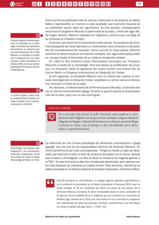 78
Historia de los medios de comunicación	 Daniel Badenes
Como ya hemos planteado más de una vez, hasta que no se produce un objeto
fiable y reproducible, un invento no está acabado: una invención requiere de
su instalación social, para ser significativa. En ese sentido, correspondería
reconocer en Guglielmo Marconi la paternidad de la radio, a fines del siglo XIX.
De origen italiano, Marconi trabajaba en Inglaterra y pronto puso una filial de
su empresa en Estados Unidos.
El primer uso social fue la transmisión entre barcos. Fue producto de la pri-
mera búsqueda de hacer operativo un instrumento, pero evitando lo más posi-
ble las incertidumbres del mercado. Como ocurrirá en otros países, Marconi
encontró el interés inicial en los marinos militares. Así, logró cierto apoyo públi-
co, aunque eludió la formación de un sistema de gestión estatal.
En 1903 el Rey británico pudo intercambiar mensajes con Theodore
Roosvelt a través de su tecnología. Para esa época ya proliferaban los ensa-
yos y la discusión sobre la regulación del nuevo invento: ese mismo año se
hizo en Berlín un Congreso Internacional de Telegrafía Sin Cables.
Al año siguiente, la Compañía Marconi hizo un intento por superar el mer-
cado restringido de la utilización militar: estableció un primer servicio informa-
tivo nocturno a través de la radio.
No obstante, el advenimiento de la Primera Guerra Mundial, la tornaría otra
vez un asunto esencialmente militar. Durante la guerra avanzó la industrializa-
ción de la radio, pero con un uso restringido.
LEER CON ATENCIÓN
LL
En su período más inicial, la radio funcionó como suplente o com-
plemento del telégrafo: servía para enviar mensajes a lugares donde el
telégrafo no llegaba. Además de los barcos en altamar, permitió llegar
a aviones en vuelo. Con el tiempo, se fue entendiendo entre aficio-
nados o experimentadores.
La definición de una (nueva) estrategia de desarrollo correspondió a David
Sarnoff, que era uno de los responsables técnicos de American Marconi. En
1916 Sarnoff envió por nota una propuesta: “Tengo en mente un plan de desa-
rrollo que haría de la radio un bien de consumo doméstico en el mismo sentido
que el piano o el fonógrafo. La idea es llevar la música a los hogares gracias a
la TSH”. En ese momento la idea fue considerada desatinada, pero apenas cua-
tro años después se instalaría un modelo similar. Para entonces, Sarnoff ya se
había convertido en el Director General de la Radio Corporation of America (RCA).
CC
Sarnoff recuperó su memorándom, le agregó algunos párrafos significativos y
se lo presentó al presidente de la Radio Corporation of America (RCA), que se
había fundado el 20 de noviembre de 1919 con parte de los activos de la
American Marcony Company. El texto incorporado decía: A cada comprador de
la caja de música radiofónica se le sugeriría que se convirtiera en suscriptor de
Wireless Age (revista de la RCA) que anunciaría en sus columnas la programa-
ción adelantada de todas las lecturas, recitales, conferencias a ser difundidas
en varias ciudades del país (Bosetti, 1993: 53).
Entrado el siglo XX,cuando empe-
zaba el desarrollo de la radio
según el modelo que conocemos
actualmente, se presionó para
una americanización de la filial
Marconi. La compañía se vendió
para la formación de una nueva
empresa: Radio Corporation of
America (RCA), en la que tuvieron
participación ATT, General Electric
y Westinghouse.
	
La marina inglesa y, sobre todo,
la norteamericana, tomaron a su
cargo la gestión de las radioco-
municaciones marítimas.
Sarnoff llegó a la empresa como
telegrafista y fue ascendiendo.
Había sido, curiosamente, uno de
los primeros en recibir la noticia
del naufragio delTitanic,en 1912.
 