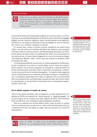 79
Historia de los medios de comunicación	 Daniel Badenes
LEER CON ATENCIÓN
LL
Podría decirse, en síntesis, que la de 1910 fue una década de experi-
mentación inicial, los años veinte son los del origen de la radio; los
treinta, su expansión técnica y comerciales y, finalmente, la déca-
da de 1940 corresponde a su consolidación del medio de masas
“polifuncional”.
Las primeras radios del broadcasting surgieron en los años veinte, en un pro-
ceso que se da contemporáneamente en distintos puntos del planeta: Estados
Unidos, la Unión Soviética, Inglaterra, Italia y también países como Argentina.
Entramos en una etapa de desarrollo de las tecnologías en que los tiempos
del “centro” y la “periferia” empiezan a coincidir.
En nuestro país, donde la primera emisión radiofónica se realizó hacia
1920, a los dos años ya funcionaba LOZ Radio Sud América y poco después
el Estado fundó su primera emisora: LOS Broadcasting Municipal, que difun-
día las óperas del teatro Colón. En septiembre de 1923, con la transmisión de
una pelea de box, el nuevo medio inauguraría su uso en la emisión de progra-
mas deportivos (Bosetti, 1993: 15-25). Para esa ocasión se vendieron miles
de aparatos de radio.
La contemporaneidad de los procesos no implica igualdad de condiciones,
ya que la adopción de la radio en nuestra región tuvo la marca de la depen-
dencia externa: los primeros receptores se compraron a representantes de
firmas internacionales como RCA, Philco o Telefunken. No obstante, a diferen-
cia de lo que ocurrió con el mercado discográfico, “la industria radial argentina
nunca fue dominada por los intereses comerciales europeos y norteamerica-
nos. La temprana popularidad de la radio en Argentina creó una oportunidad
para los extranjeros que manufacturaban equipos de radio, pero fueron lentos
en aprovecharla, lo que permitió la intervención de los proveedores locales”
(Karush, 2013: 90).
De la afición popular al medio de masas
Tanto en los países centrales como en Argentina, la radio experimentó en la
década de 1920 una transición de “afición popular” a “medio de masas”, en
la cual la figura de los amateurs fue clave. Algunos de ellos, como reconoce
Ithiel de Sola Pool, eran verdaderos experimentadores científicos.
Este es un aspecto que remarca Beatriz Sarlo: antes de tener un público
como le conocemos hoy, la radio tuvo un vasto círculo de aficionados técnicos
–a diferencia del cine, que desde su origen creó una industria y un mundo de
espectadores.
LECTURA OBLIGATORIA
OO
Sarlo, B. (1994), “La radio, el cine, la televisión: comunicación a
distancia”, en: La imaginación técnica, Nueva Visión, Buenos Aires.
En Estados Unidos pasó de haber
125.000 aparatos en 1917, a
5.500.000 en 1925 (casi la mitad
del total mundial) y unos 72 millo-
nes en 1950 –cifra que implicaba,
en promedio, más de un aparato
por cada familia.
Durante mucho tiempo –y acaso
en la actualidad– la radio fue el
principal medio de masas. Para
las zonas rurales, que compren-
den entre el 70 y el 90% de la
población en muchos países del
tercer mundo, la radio ha sido la
herramienta de comunicación más
importante.
 