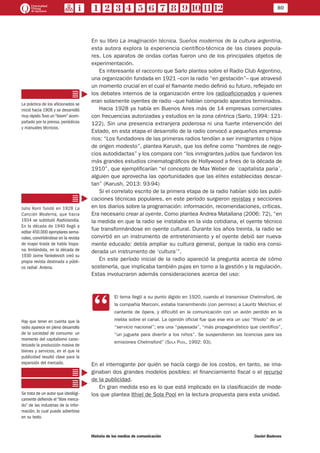 80
Historia de los medios de comunicación	 Daniel Badenes
En su libro La imaginación técnica. Sueños modernos de la cultura argentina,
esta autora explora la experiencia científico-técnica de las clases popula-
res. Los aparatos de ondas cortas fueron uno de los principales objetos de
experimentación.
Es interesante el racconto que Sarlo plantea sobre el Radio Club Argentino,
una organización fundada en 1921 –con la radio “en gestación”– que atravesó
un momento crucial en el cual el flamante medio definió su futuro, reflejado en
los debates internos de la organización entre los radioaficionados y quienes
eran solamente oyentes de radio –que habían comprado aparatos terminados.
Hacia 1928 ya había en Buenos Aires más de 14 empresas comerciales
con frecuencias autorizadas y estudios en la zona céntrica (Sarlo, 1994: 121-
122). Sin una presencia extranjera poderosa ni una fuerte intervención del
Estado, en esta etapa el desarrollo de la radio convocó a pequeños empresa-
rios: “Los fundadores de las primeras radios tendían a ser inmigrantes o hijos
de origen modesto”, plantea Karush, que los define como “hombres de nego-
cios autodidactas” y los compara con “los inmigrantes judíos que fundaron los
más grandes estudios cinematográficos de Hollywood a fines de la década de
1910”, que ejemplificarían “el concepto de Max Weber de ´capitalista paria´,
alguien que aprovecha las oportunidades que las elites establecidas descar-
tan” (Karush, 2013: 93-94)
Si el correlato escrito de la primera etapa de la radio habían sido las publi-
caciones técnicas populares, en este período surgieron revistas y secciones
en los diarios sobre la programación: información, recomendaciones, críticas.
Era necesario crear al oyente. Como plantea Andrea Matallana (2006: 72), “en
la medida en que la radio se instalaba en la vida cotidiana, el oyente técnico
fue transformándose en oyente cultural. Durante los años treinta, la radio se
convirtió en un instrumento de entretenimiento y el oyente debió ser nueva-
mente educado: debía ampliar su cultura general, porque la radio era consi-
derada un instrumento de ‘cultura’”.
En este período inicial de la radio apareció la pregunta acerca de cómo
sostenerla, que implicaba también pujas en torno a la gestión y la regulación.
Estas involucraron además consideraciones acerca del uso:
CC
El tema llegó a su punto álgido en 1920, cuando el transmisor Chelmsford, de
la compañía Marconi, estaba transmitiendo (con permiso) a Lauritz Melchior, el
cantante de ópera, y dificultó en la comunicación con un avión perdido en la
niebla sobre el canal. La opinión oficial fue que ese era un uso “frívolo” de un
“servicio nacional”; era una “payasada”, “más propagandístico que científico”,
“un juguete para divertir a los niños”. Se suspendieron las licencias para las
emisiones Chelmsford” (Sola Pool, 1992: 93).
En el interrogante por quién se hacía cargo de los costos, en tanto, se ima-
ginaban dos grandes modelos posibles: el financiamiento fiscal o el recurso
de la publicidad.
En gran medida eso es lo que está implicado en la clasificación de mode-
los que plantea Ithiel de Sola Pool en la lectura propuesta para esta unidad.
La práctica de los aficionados se
inició hacia 1906 y se desarrolló
muy rápido.Tuvo un“boom”acom-
pañado por la prensa, periódicos
y manuales técnicos.
Julio Korn fundó en 1928 La
Canción Moderna, que hacia
1934 se subtituló Radiolandia.
En la década de 1940 llegó a
editar 450.000 ejemplares sema-
nales, convirtiéndose en la revista
de mayor tirada de habla hispa-
na. Imitándola, en la década de
1930 Jaime Yankelevich creó su
propia revista destinada a públi-
co radial: Antena.
Hay que tener en cuenta que la
radio aparece en pleno desarrollo
de la sociedad de consumo: un
momento del capitalismo carac-
terizado la producción masiva de
bienes y servicios, en el que la
publicidad resultó clave para la
expansión del mercado.
Se trata de un autor que ideológi-
camente defiende el “libre merca-
do” de las industrias de la infor-
mación, lo cual puede advertirse
en su texto.
 