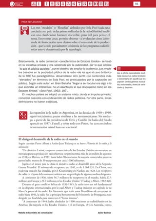 81
Historia de los medios de comunicación	 Daniel Badenes
PARA REFLEXIONAR
PP
Los tres “modelos” o “filosofías” definidos por Sola Pool (cada una
asociada a un país, en las primeras décadas de la radiodifusión) impli-
can una clasificación bastante discutible, pero útil para pensar el
tema. Entre otras cosas, permite observar –al evidenciar cómo la fór-
mula de financiación tuvo efectos sobre el contenido de la produc-
ción– que la solo parcialmente la historia de los programas radiofó-
nicos estuvo determinada por la tecnología.
Básicamente, la radio comercial –característica de Estados Unidos– se basó
en la iniciativa privada y era sostenida por la publicidad, por lo que ofrecía
“lo que el público quisiera”, con el objetivo de ampliar la audiencia. Los mode-
los basados en la propiedad pública de la radio –de los que el caso británico
de la BBC fue paradigmático– desarrollaron otro perfil, con contenidos más
“elevados” en términos de Sola Pool, no preocupados por la captación del
público. Según este autor, en Gran Bretaña “llegar a ser locutor era algo a lo
que aspiraba un intelectual, no un asunto por el que disculparse como en los
Estados Unidos” (Sola Pool, 1992: 107).
En muchos países se adoptó un sistema mixto, donde el impulso privado/
comercial coexistía con el desarrollo de radios públicas. Por otra parte, estas
definiciones no fueron estáticas.
xx
La expansión de la radio en Argentina, en las décadas de 1930 y 1940,
siguió inicialmente pautas similares a las norteamericanas. Sin embar-
go, a partir de las presidencias de Ortiz y Castillo (la Radio del Estado
apareció en 1937), Farrell, y sobre todo con Perón, fue acrecentándose
la intervención estatal hasta ser casi total.
El desigual desarrollo de la radio en el mundo
Según cuentan Pierre Albert y Andre-Jean Tudesq en su breve Historia de la radio y la
televisión:
“En América Latina, empresas comerciales de los Estados Unidos encontraron un
mercado para su producción radioeléctrica. Argentina tenía más de un millón de aparatos
en 1938; en México, en 1937, hasta había 90 estaciones, la mayoría comerciales; en otras
partes había menos de 30 receptores por cada 1000 habitantes.
Japón es el único país de Asia en donde la radio se desarrolló antes de la Segunda
Guerra Mundial. El número de receptores, en 1940, es de 5.668.031. En China, una
poderosa estación fue instalada por el Koumintang en Nankin, en 1928. Los receptores
de radio en el resto del continente asiático son un privilegio de algunos medios dirigentes.
A comienzos de 1936, sobre 56.7 millones de receptores en el mundo, había 27.5
millones en Europa y 22.9 millones en los Estados Unidos” (Tudesq y Albert, 1982: 60).
Durante el gran conflicto bélico de 1939-1945, la radio tuvo un rol fundamental
en las disputas internacionales, por lo cual Albert y Tudesq titularon un capítulo de su
libro La guerra de las ondas. En Alemania, que tenía unos 16 millones de receptores de
radio hacia 1941, la radio fue la principal herramienta del Ministerio de Propaganda nazi
dirigido por Goebbels para mantener el “frente interno”.
“A comienzos de 1944, había alrededor de 1900 estaciones de radiodifusión en las
Américas (la mayoría en los Estados Unidos), 416 en Europa, 155 en Australia, contra
Así, la oferta especializada resul-
taba escasa. Las radios tendieron
a concentrarse en aquello que era
popular: ciertos géneros musica-
les, radionovelas, shows de varie-
dades y deportes.
 