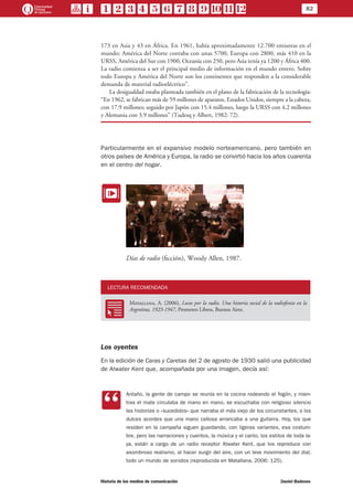 82
Historia de los medios de comunicación	 Daniel Badenes
173 en Asia y 43 en África. En 1961, había aproximadamente 12.700 emisoras en el
mundo; América del Norte contaba con unas 5700, Europa con 2800, más 410 en la
URSS, América del Sur con 1900, Oceanía con 250, pero Asia tenía ya 1200 y África 400.
La radio comienza a ser el principal medio de información en el mundo entero. Sobre
todo Europa y América del Norte son los continentes que responden a la considerable
demanda de material radioeléctrico”.
La desigualdad estaba planteada también en el plano de la fabricación de la tecnología:
“En 1962, se fabrican más de 59 millones de aparatos, Estados Unidos, siempre a la cabeza,
con 17.9 millones; seguido por Japón con 15.4 millones, luego la URSS con 4.2 millones
y Alemania con 3.9 millones” (Tudesq y Albert, 1982: 72).
Particularmente en el expansivo modelo norteamericano, pero también en
otros países de América y Europa, la radio se convirtió hacia los años cuarenta
en el centro del hogar.
EE
Días de radio (ficción), Woody Allen, 1987.
LECTURA RECOMENDADA
RR
Matallana, A. (2006), Locos por la radio. Una historia social de la radiofonía en la
Argentina, 1923-1947, Prometeo Libros, Buenos Aires.
Los oyentes
En la edición de Caras y Caretas del 2 de agosto de 1930 salió una publicidad
de Atwater Kent que, acompañada por una imagen, decía así:
CC
Antaño, la gente de campo se reunía en la cocina rodeando el fogón, y mien-
tras el mate circulaba de mano en mano, se escuchaba con religioso silencio
las historias o «sucedidos» que narraba el más viejo de los circunstantes, o los
dulces acordes que una mano callosa arrancaba a una guitarra. Hoy, los que
residen en la campaña siguen guardando, con ligeras variantes, esa costum-
bre, pero las narraciones y cuentos, la música y el canto, los estilos de toda la-
ya, están a cargo de un radio receptor Atwater Kent, que los reproduce con
asombroso realismo, al hacer surgir del aire, con un leve movimiento del dial,
todo un mundo de sonidos (reproducida en Matallana, 2006: 125).
 