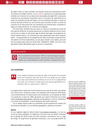 83
Historia de los medios de comunicación	 Daniel Badenes
De algún modo, la radio recreaba una relación social que analizamos a partir
de la lectura de Roger Chartier, en la Unidad 2: aquella que se había generado
también con la lectura en voz alta de las sociedades del siglo XVII. La escucha
colectiva fue sumamente importante para un momento de desarrollo de la
radio. En el ámbito privado del hogar o en el semipúblico del patio, a veces se
reunían familias enteras con sus vecinos para escuchar la radio. La radio se
convirtió en el instrumento de ocio doméstico por antonomasia, ocupando el
lugar que había tenido en su momento el fonógrafo.
Por otra parte, también hay que tener en cuenta la coexistencia inicial de
dos tipos de públicos: el oyente presencial y el oyente radial tal como lo cono-
cemos hoy. La radio no solo tenía lugar al interior del hogar: los programas se
hacían desde teatros o en estudios de radio preparados para tener especta-
dores. “La popularidad de los programas de radio convocaba el acercamiento
del público en forma espontánea, ya sea para saludar a sus ídolos, para ver
con los propios ojos cómo se hacía radio” (Matallana, 2006: 113-114). Esto
generaba ciertas dificultades para el oyente no espectador.
LEER CON ATENCIÓN
LL
Hacia mediados de la década de 1940 casi todos los hogares argenti-
nos poseían un aparato receptor, mientras que todavía eran pocos los
hogares que tenían heladeras, estufas, planchas o máquinas de coser.
Los contenidos
CC
En los estadios tempranos de producción radial, la transmisión fue concebida
antes que el contenido. Para fines de los 20 la red estaba allí, pero todavía
con un bajo nivel de definición de contenido. Fue en los 30, en la segunda fase
de la radio, que se hicieron la mayor parte de los avances significativos en el
contenido” (Williams, citado en Bosetti, 1993: 47).
La programación radial dice mucho acerca de los usos de la radio, que desde
sus inicios como “medio de masas” fue utilizada como medio de información
y de entretenimiento. El advenimiento de la televisión, en la década de 1950
y en particular a partir de 1960, generaría una mayor inclinación de la radio
sobre contenidos informativos, pasando ciertos géneros –como el melodrama
y el shows de variedades– a ser prototípicos del medio televisivo.
En un rápido repaso sobre los contenidos de las experiencias radiales de
las primeras décadas, en sus distintas geografías, podemos encontrar:
Música
En sus orígenes algunas radios tuvieron sus propias orquestas, a lo que se
sumó la música grabada. En Argentina, los años que van desde mediados
de la década de 1930 hasta los años cuarenta, coincidieron con un auge
del tango. El surgimiento de grandes orquestas y una nueva generación de
Este fue un eje de la reflexión de
McLuhan sobre los medios: “Uno
de los muchos efectos de la tele-
visión sobre la radio ha sido hacer
que esta dejara de ser un medio
de comunicación dedicado al
entretenimiento para convertirse
en una especie de sistema ner-
vioso de información”, escribió.
En Estados Unidos, la NBC con-
trató a los mejores músicos para
conformar una nueva orquesta
sinfónica.
 