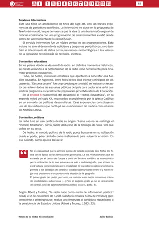 85
Historia de los medios de comunicación	 Daniel Badenes
Servicios informativos
Este uso tiene un antecedente de fines del siglo XIX, con las breves expe-
riencias de periodismo telefónico. Lo informativo era clave en la propuesta de
Telefon Hirmondó, lo que demuestra que la idea de una transmisión regular de
noticias combinada con una programación de entretenimientos existió desde
antes del advenimiento de la radiodifusión.
El servicio informativo fue un núcleo central de las programaciones. Esto
incluye no solo el desarrollo de noticieros y programas periodísticos, sino tam-
bién el ofrecimiento de datos como previsiones meteorológicas o los valores
de la cotización del mercado de cereales, etcétera.
Contenidos educativos
En los países donde se desarrolló la radio, en distintos momentos históricos,
se prestó atención a la potencialidad de la radio como herramienta para dina-
mizar procesos educativos.
Hubo, de hecho, iniciativas estatales que apuntaron a concretar esa fun-
ción educativa. En Argentina, entre fines de los años treinta y principios de los
cuarenta, “Escuela de aire” fue un proyecto que consistió en instalar un recep-
tor de radio en todas las escuelas públicas del país para captar una señal que
emitiría programas especialmente preparados por el Ministerio de Educación.
En la Unidad 8 hablaremos del desarrollo de “radios educativas”, en la
segunda mitad del siglo XX, impulsadas especialmente por la Iglesia Católica
en un contexto de políticas desarrollistas. Esas experiencias constituyeron
una de las vertientes que confluyó en un movimiento de medios comunitarios
en América Latina.
Contenidos políticos
La radio tuvo un uso político desde su origen. Y este uso no se restringe el
“modelo totalitario”, como podría deducirse de la tipología de Sola Pool que
define en su texto.
De hecho, el sentido político de la radio puede buscarse en su utilización
desde el poder, pero también como instrumento para subvertir el orden. En
ese sentido, como apunta Bassets:
CC
No es casualidad que la primera época de la radio coincida casi fecha por fe-
cha con la época de las revoluciones proletarias. La ola revolucionarias que se
extiende por el centro de Europa a partir del Octubre soviético va acompañada
por la utilización de lo que entonces es aún la radiotelegrafía, que si bien no
está todavía comercializada en la modalidad de los radiorreceptores familiares,
permite a los consejos de obreros y soldados comunicarse entre sí y hacer lle-
gar sus proclamas a los puntos más alejados de la geografía.
El primer gesto del poder, por tanto, es controlar este medio misterioso y lleno
de posibilidades subversivas (…) Pero el segundo gesto ya no es únicamente
de control, sino de aprovechamiento político (Bassets, 1981: 8).
Según Albert y Tudesq, “la radio nace como medio de información política”
desde el 2 de noviembre de 1920 cuando la emisora KDKA de Pittsburg (per-
teneciente a Westinghouse) realiza una entrevista al candidato republicano a
la presidencia de Estados Unidos (Albert y Tudesq, 1982: 22).
 