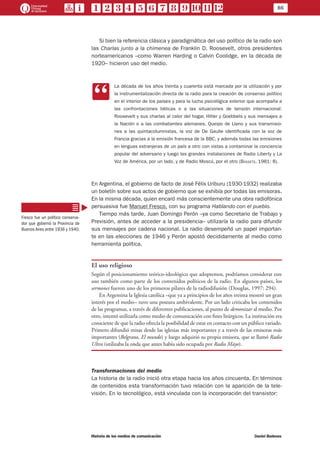 86
Historia de los medios de comunicación	 Daniel Badenes
Si bien la referencia clásica y paradigmática del uso político de la radio son
las Charlas junto a la chimenea de Franklin D. Roosevelt, otros presidentes
norteamericanos –como Warren Harding o Calvin Coolidge, en la década de
1920– hicieron uso del medio.
CC
La década de los años treinta y cuarenta está marcada por la utilización y por
la instrumentalización directa de la radio para la creación de consenso político
en el interior de los países y para la lucha psicológica exterior que acompaña a
las confrontaciones bélicas o a las situaciones de tensión internacional:
Roosevelt y sus charlas al calor del hogar, Hitler y Goebbels y sus mensajes a
la Nación o a las combatientes alemanes, Queipo de Llano y sus transmisio-
nes a las quintacolumnistas, la voz de De Gaulle identificada con la voz de
Francia gracias a la emisión francesa de la BBC, y además todas las emisiones
en lenguas extranjeras de un país a otro con vistas a contaminar la conciencia
popular del adversario y luego las grandes instalaciones de Radio Liberty y La
Voz de América, por un lado, y de Radio Moscú, por el otro (Bassets, 1981: 8).
En Argentina, el gobierno de facto de José Félix Uriburu (1930-1932) realizaba
un boletín sobre sus actos de gobierno que se exhibía por todas las emisoras.
En la misma década, quien encaró más conscientemente una obra radiofónica
persuasiva fue Manuel Fresco, con su programa Hablando con el pueblo.
Tiempo más tarde, Juan Domingo Perón –ya como Secretario de Trabajo y
Previsión, antes de acceder a la presidencia– utilizaría la radio para difundir
sus mensajes por cadena nacional. La radio desempeñó un papel importan-
te en las elecciones de 1946 y Perón apostó decididamente al medio como
herramienta política.
El uso religioso
Según el posicionamiento teórico-ideológico que adoptemos, podríamos considerar este
uso también como parte de los contenidos políticos de la radio. En algunos países, los
sermones fueron uno de los primeros pilares de la radiodifusión (Douglas, 1997: 294).
En Argentina la Iglesia católica –que ya a principios de los años treinta mostró un gran
interés por el medio– tuvo una postura ambivalente. Por un lado criticaba los contenidos
de las programas, a través de diferentes publicaciones, al punto de demonizar al medio. Por
otro, intentó utilizarla como medio de comunicación con fines litúrgicos. La institución era
consciente de que la radio ofrecía la posibilidad de estar en contacto con un público variado.
Primero difundió misas desde las iglesias más importantes y a través de las emisoras más
importantes (Belgrano, El mundo) y luego adquirió su propia emisora, que se llamó Radio
Ultra (utilizaba la onda que antes había sido ocupada por Radio Mayo).
Transformaciones del medio
La historia de la radio inició otra etapa hacia los años cincuenta. En términos
de contenidos esta transformación tuvo relación con la aparición de la tele-
visión. En lo tecnológico, está vinculada con la incorporación del transistor:
Fresco fue un político conserva-
dor que gobernó la Provincia de
Buenos Aires entre 1936 y 1940.
 