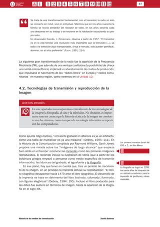 87
Historia de los medios de comunicación	 Daniel Badenes
CC
Se trata de una transformación fundamental: con el transistor, la radio no solo
se convierte en móvil, sino en individual. Mientras que en los años cuarenta la
familia se reunía alrededor del receptor de radio, en los años sesenta cada
uno descansa en su trabajo o se encierra en la habitación escuchando su pro-
pia radio.
Un observador francés, J. Ormezzano, observa a partir de 1957: “El transistor
es en la vida familiar una revolución más importante que la televisión [...]. La
radio o la televisión poco transportable, única a menudo, solo pueden pontificar,
dominar, en el sitio preferente” (Flichy, 1991: 214).
La siguiente gran transformación de la radio fue la aparición de la Frecuencia
Modulada (FM), que además de una ventaja cualitativa (la posibilidad de ofrece
una señal estereofónica) implicará un abaratamiento de costos de producción,
que impulsaría el nacimiento de las “radios libres” en Europa y “radios comu-
nitarias” en nuestra región, como veremos en la Unidad 10.
4.2. Tecnologías de transmisión y reproducción de la
imagen
LEER CON ATENCIÓN
LL
En este apartado nos ocuparemos centralmente de tres tecnologías de
la imagen: la fotografía, el cine y la televisión. No obstante, es impor-
tante tener en cuenta que la historia técnica de la imagen no comien-
za con las cámaras, como tampoco la tecnología informática empezó
con las computadoras.
Como apunta Régis Debray, “el bisonte grabado en Altamira es ya un artefacto,
como una tabla de multiplicar es ya una máquina” (Debray, 1994: 111). En
la Historia de la Comunicación compilada por Raymond Williams, Garth Jowett
propone una mirada sobre las “imágenes de largo alcance” que empieza
bien atrás en el tiempo: reconoce las monedas como las primeras imágenes
reproducidas. El recorrido incluye la ilustración de libros (que a partir de los
botánicos griegos empezó a pensarse como medio específico de transmitir
información), las técnicas del grabado, el aguafuerte y la litografía.
En ese plano, hay que tener en cuenta que, tras un período de crecimien-
to de la imagen, en un principio la imprenta detuvo su reproducción: “El libri-
to xilográfico desaparece hacia 1470 ante el libro tipográfico. El desarrollo de
la imprenta se hace en detrimento del libro ilustrado, coloreado, iluminado,
con figuras alegóricas” (Debray, 1994: 195). Incluso el libro producido para
las élites fue austero en términos de imagen, hasta la aparición de la litogra-
fía en el siglo XIX.
Las primeras monedas datan del
650 a. C., en Asia Menor.
La litografía se logró en 1798,
tras varios años de búsqueda de
un método económico para la
impresión de partituras y obras
musicales.
 