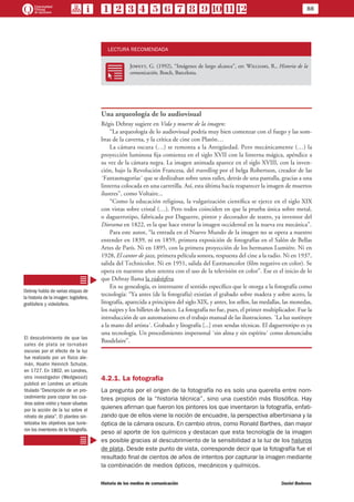 88
Historia de los medios de comunicación	 Daniel Badenes
LECTURA RECOMENDADA
RR
Jowett, G. (1992), “Imágenes de largo alcance”, en: Williams, R., Historia de la
comunicación, Bosch, Barcelona.
Una arqueología de lo audiovisual
Régis Debray sugiere en Vida y muerte de la imagen:
“La arqueología de lo audiovisual podría muy bien comenzar con el fuego y las som-
bras de la caverna, y la crítica de cine con Platón…
La cámara oscura (…) se remonta a la Antigüedad. Pero mecánicamente (…) la
proyección luminosa fija comienza en el siglo XVII con la linterna mágica, apéndice a
su vez de la cámara negra. La imagen animada aparece en el siglo XVIII, con la inven-
ción, bajo la Revolución Francesa, del travelling por el belga Robertson, creador de las
´Fantasmagorías´ que se deslizaban sobre unos raíles, detrás de una pantalla, gracias a una
linterna colocada en una carretilla. Así, esta última hacía reaparecer la imagen de muertos
ilustres”, como Voltaire...
“Como la educación religiosa, la vulgarización científica se ejerce en el siglo XIX
con vistas sobre cristal (…). Pero todos coinciden en que la prueba única sobre metal,
o daguerrotipo, fabricada por Daguerre, pintor y decorador de teatro, ya inventor del
Diorama en 1822, es la que hace entrar la imagen occidental en la nueva era mecánica”.
Para este autor, “la entrada en el Nuevo Mundo de la imagen no se opera a nuestro
entender en 1839, ni en 1859, primera exposición de fotografías en el Salón de Bellas
Artes de París. Ni en 1895, con la primera proyección de los hermanos Lumiére. Ni en
1928, El cantor de jazz, primera película sonora, respuesta del cine a la radio. Ni en 1937,
salida del Technicolor. Ni en 1951, salida del Eastmancolor (film negativo en color). Se
opera en nuestros años setenta con el uso de la televisión en color”. Ese es el inicio de lo
que Debray llama la videósfera.
En su genealogía, es interesante el sentido específico que le otorga a la fotografía como
tecnología: “Ya antes (de la fotografía) existían el grabado sobre madera y sobre acero, la
litografía, aparecida a principios del siglo XIX, y antes, los sellos, las medallas, las monedas,
los naipes y los billetes de banco. La fotografía no fue, pues, el primer multiplicador. Fue la
introducción de un automatismo en el trabajo manual de las ilustraciones. ´La luz sustituye
a la mano del artista´. Grabado y litografía [...] eran sendas técnicas. El daguerrotipo es ya
una tecnología. Un procedimiento impersonal ´sin alma y sin espíritu´ como denunciaba
Baudelaire”.
4.2.1. La fotografía
La pregunta por el origen de la fotografía no es solo una querella entre nom-
bres propios de la “historia técnica”, sino una cuestión más filosófica. Hay
quienes afirman que fueron los pintores los que inventaron la fotografía, enfati-
zando que de ellos viene la noción de encuadre, la perspectiva albertiniana y la
óptica de la cámara oscura. En cambio otros, como Ronald Barthes, dan mayor
peso al aporte de los químicos y destacan que esta tecnología de la imagen
es posible gracias al descubrimiento de la sensibilidad a la luz de los haluros
de plata. Desde este punto de vista, corresponde decir que la fotografía fue el
resultado final de cientos de años de intentos por capturar la imagen mediante
la combinación de medios ópticos, mecánicos y químicos.
Debray habla de varias etapas de
la historia de la imagen: logósfera,
grafósfera y videósfera.
El descubrimiento de que las
sales de plata se tornaban
oscuras por el efecto de la luz
fue realizado por un físico ale-
mán, Hoahn Heinrich Schulze,
en 1727. En 1802, en Londres,
otro investigador (Wedgwood)
publicó en Londres un artículo
titulado “Descripción de un pro-
cedimiento para copiar los cua-
dros sobre vidrio y hacer siluetas
por la acción de la luz sobre el
nitrato de plata”. El planteo sin-
tetizaba los objetivos que tuvie-
ron los inventores de la fotografía.
 