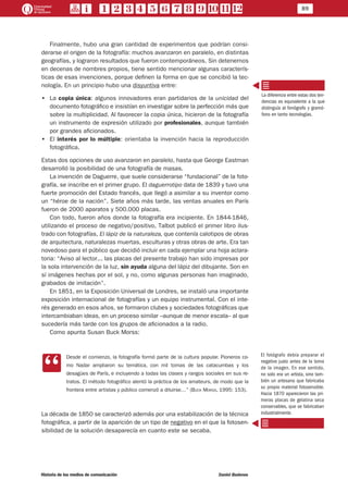 89
Historia de los medios de comunicación	 Daniel Badenes
Finalmente, hubo una gran cantidad de experimentos que podrían consi-
derarse el origen de la fotografía: muchos avanzaron en paralelo, en distintas
geografías, y lograron resultados que fueron contemporáneos. Sin detenernos
en decenas de nombres propios, tiene sentido mencionar algunas caracterís-
ticas de esas invenciones, porque definen la forma en que se concibió la tec-
nología. En un principio hubo una disyuntiva entre:
•• La copia única: algunos innovadores eran partidarios de la unicidad del
documento fotográfico e insistían en investigar sobre la perfección más que
sobre la multiplicidad. Al favorecer la copia única, hicieron de la fotografía
un instrumento de expresión utilizado por profesionales, aunque también
por grandes aficionados.
•• El interés por lo múltiple: orientaba la invención hacia la reproducción
fotográfica.
Estas dos opciones de uso avanzaron en paralelo, hasta que George Eastman
desarrolló la posibilidad de una fotografía de masas.
La invención de Daguerre, que suele considerarse “fundacional” de la foto-
grafía, se inscribe en el primer grupo. El daguerrotipo data de 1839 y tuvo una
fuerte promoción del Estado francés, que llegó a asimilar a su inventor como
un “héroe de la nación”. Siete años más tarde, las ventas anuales en París
fueron de 2000 aparatos y 500.000 placas.
Con todo, fueron años donde la fotografía era incipiente. En 1844-1846,
utilizando el proceso de negativo/positivo, Talbot publicó el primer libro ilus-
trado con fotografías, El lápiz de la naturaleza, que contenía calotipos de obras
de arquitectura, naturalezas muertas, esculturas y otras obras de arte. Era tan
novedoso para el público que decidió incluir en cada ejemplar una hoja aclara-
toria: “Aviso al lector... las placas del presente trabajo han sido impresas por
la sola intervención de la luz, sin ayuda alguna del lápiz del dibujante. Son en
sí imágenes hechas por el sol, y no, como algunas personas han imaginado,
grabados de imitación”.
En 1851, en la Exposición Universal de Londres, se instaló una importante
exposición internacional de fotografías y un equipo instrumental. Con el inte-
rés generado en esos años, se formaron clubes y sociedades fotográficas que
intercambiaban ideas, en un proceso similar –aunque de menor escala– al que
sucedería más tarde con los grupos de aficionados a la radio.
Como apunta Susan Buck Morss:
CC
Desde el comienzo, la fotografía formó parte de la cultura popular. Pioneros co-
mo Nadar ampliaron su temática, con mil tomas de las catacumbas y los
desagües de París, e incluyendo a todas las clases y rangos sociales en sus re-
tratos. El método fotográfico alentó la práctica de los amateurs, de modo que la
frontera entre artistas y público comenzó a diluirse…” (Buck Morss, 1995: 153).
La década de 1850 se caracterizó además por una estabilización de la técnica
fotográfica, a partir de la aparición de un tipo de negativo en el que la fotosen-
sibilidad de la solución desaparecía en cuanto este se secaba.
La diferencia entre estas dos ten-
dencias es equivalente a la que
distinguía al fonógrafo y gramó-
fono en tanto tecnologías.
El fotógrafo debía preparar el
negativo justo antes de la toma
de la imagen. En ese sentido,
no solo era un artista, sino tam-
bién un artesano que fabricaba
su propio material fotosensible.
Hacia 1870 aparecieron las pri-
meras placas de gelatina seca
conservables, que se fabricaban
industrialmente.
 
