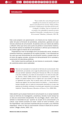 9
Historia de los medios de comunicación	 Daniel Badenes
Introducción
“Pocos estudios dan cuenta del papel material
cumplido por los sistemas de comunicación en el
proceso sociocultural de las naciones. Podría escribirse
una historia verdaderamente materialista del ferrocarril,
el telégrafo o el teléfono. Aún no se ha hecho, tal
vez porque se ha confundido lo material con meros
esquemas de desarrollo y contradicciones en el campo
de la economía” (Mattelart y Schmucler, 1983: 58).
Este curso propone una aproximación a la historia de los medios como un
saber útil para la formación de periodistas, productores y gestores de expe-
riencias colectivas de comunicación. Se plantea como una materia de análisis
y reflexión crítica que toma como punto de partida el conocimiento histórico.
No pretende abarcar la totalidad de los procesos ni afirmar que la historia de
los medios agota la historia de la comunicación.
Propondremos mirar la tecnología como una producción social, situada en
contextos históricos y apropiada por los sujetos sociales. Y nos interesará ver
los usos que esas herramientas de comunicación tuvieron y pueden tener en
el marco de pugnas sociales, procesos de democratización de la sociedad y
construcción de alternativas políticas.
Esto implica hacernos partícipes de una historia en construcción, indagan-
do cuestiones pocas veces exploradas:
CC
Rara vez se ha pensado en la revolución en términos de la comunicación. Solo
recientemente, por ejemplo, con el auge de publicaciones que no solo celebran
sino que también replantean la Revolución Francesa de 1789, se ha colocado
a los foros mediáticos y las redes de comunicación en el centro de este análi-
sis. Darnton y Roche (1989) escriben que los historiadores, en general, “han
tratado a la palabra impresa como un registro de lo que sucedió, en lugar de
un ingrediente del suceso. Pero la prensa volvió a dar forma a los aconteci-
mientos que registró. Fue una fuerza activa en la historia […]. Nunca hemos in-
tentado entender cómo el medio de comunicación dominante en el país más
poderoso de Occidente contribuyó a la primera gran revolución de los tiempos
modernos” (Sreberny-Mohammadi y Mohammadi, en Gumucio y Tufte, 2008: 692).
Cabe advertir que la propia historia de la comunicación es un campo bastante
nuevo en términos de investigación y enseñanza. Durante mucho tiempo fue
un área de conocimiento desatendida. Por eso Briggs y Burke –entre otros–
señalan la necesidad de que “quienes se ocupan de la comunicación y la
cultura –cuyo número aumenta sin cesar– tomen en serio la historia, y que
los historiadores –sea cual fuere el período del que se ocupen y sus intereses
específicos– tomen en serio la comunicación (incluso la teoría de la comuni-
cación)” (Briggs y Burke, 2002: 12).
 