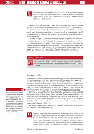 90
Historia de los medios de comunicación	 Daniel Badenes
xx
Para tener una noción de la progresiva mejora de la tecnología, hay que
tener en cuenta que mientras en 1829 (Niepce) el tiempo requerido de
exposición de la foto era de 30 minutos, hacia 1860 (Nadar) se había
abreviado a 20 segundos.
El siguiente gran hito ocurrió en 1888, con la aparición de la Kodak. El eslo-
gan del nuevo sistema de Eastman era bien ilustrativo: “Apriete el botón,
nosotros hacemos el resto”. El creador evidenciaba una mentalidad comercial
que le permite instalar socialmente el invento. Así, la fotografía se insertó
rápidamente en la corriente del consumo de masas que estaba emergiendo
en Norteamérica.
Durante el siglo XX, la sofisticación del equipo fotográfico fue continua,
hasta la llegada de la tecnología digital: progresivamente las cámaras se hicie-
ron más pequeñas, más rápidas y más accesibles en términos de costos. Se
pueden destacar dos momentos importantes: la aparición de las primeras pelí-
culas a color de uso fácil, hacia 1935, y la creación de la cámara Polaroid, en
1947, que introdujo el novedoso concepto de la fotografía instantánea.
LECTURA OBLIGATORIA
OO
Benjamin, W. [1931] (1989), “Pequeña historia de la fotografía”,
en: Discursos interrumpidos, I. Filosofía del arte y de la historia, Taurus,
Madrid.
Los usos sociales
El primer uso extendido y consolidado de la fotografía fue el retrato. Retomaba
una práctica antigua, que como plantean Barbier y Bertho Lavenir (1999: 207)
tiene una “tradición aristocrática”. Walter Benjamin sostiene que “la auténtica
víctima de la fotografía no fue la pintura de paisajes, sino el retrato en minia-
tura. Las cosas se desarrollaron tan aprisa que ya hacia 1840 la mayoría de
los innumerables miniaturistas se habían hecho fotógrafos profesionales”.
Se trata de un uso “familiar” de la fotografía, que se extendería más allá
del retrato. Susan Sontag define “la conmemoración de los logros de los indi-
viduos en tanto miembros de una familia (así como de otros grupos)” como
“el primer uso popular de la fotografía. Durante un siglo al menos, la fotografía
de bodas ha formado parte de la ceremonia tanto como las fórmulas verbales
preescritas” (Sontag, 2006: 22).
Recién en la década de 1890 –tras la invención de la Kodak– se amplifica-
ron los usos. Como describe Flichy,
CC
Los años 1890 constituyen, entonces, un verdadero giro en la historia de los
usos de la fotografía. Hasta entonces, la fotografía había servido principalmen-
te para democratizar el retrato. Era utilizada sobre todo por profesionales.
Gisèle Freund observa que, hacia 1850, Marsella poseía cuatro o cinco pinto-
res de retratos en miniatura, cuya producción anual era de unas 200 piezas.
Algunos años más tarde, una corporación de cuarenta a cincuenta fotógrafos
Según Debray,“en 1850 la mayo-
ría de los retratistas profesionales
están arruinados, como lo esta-
rán en 1900 los cultivadores del
paisaje de género por culpa de
la tarjeta postal”. No obstante, la
competencia entre pintura y foto-
grafía no necesariamente termina
en la anulación de la una por la
otra: “El aparato fotográfico (…)
ha forzado al pintor a pintar mejor”
(Debray, 1994: 227).
 