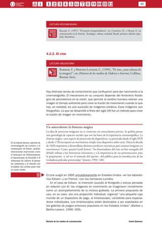 92
Historia de los medios de comunicación	 Daniel Badenes
LECTURA RECOMENDADA
RR
Keller, U. (1997), “El primer fotoperiodismo”, en: Crowley, D. y Heyer, P., La
comunicación en la historia. Tecnología, cultura, sociedad, Bosch, primera edición espa-
ñola, Barcelona.
4.2.2. El cine
LECTURA OBLIGATORIA
OO
Barbier, F. y Bertho Lavenir, C. (1999), “El cine, ¿una cultura de
la imagen?”, en: Historia de los medios de Diderot a Internet, Colihue,
Buenos Aires.
Hay diversas ramas de conocimiento que confluyeron para dar nacimiento a la
cinematografía. El mecanismo en su conjunto depende del fenómeno fisioló-
gico de persistencia en la visión, que permite al cerebro humano retener una
imagen el tiempo suficiente para crear la ilusión de movimiento cuando lo que
hay, en realidad, es una sucesión de imágenes estática. Esas imágenes son
fotografías. Lo que se desarrolló a fines del siglo XIX fue un método para crear
la ilusión de imagen en movimiento.
Un antecedente: la linterna mágica
La idea de proyectar imágenes no se construye sin antecedentes previos. Se podría pensar
una genealogía de espacios sociales que son las bases de la experiencia cinematográfica. La
linterna mágica –una especie de proyección de diapositivas– se practicaba desde el siglo XVII
y desde 1736 incorporó un movimiento simple (una dispositiva sobre otra). Hacia la década
de 1820 empezaron a desarrollarse distintos artefactos mecánicos para mostrar imágenes en
movimiento. Como apunta Garth Jowett, “los historiadores del cine no han otorgado del
debido tributo a los linternistas itinerantes y a la importancia de sus presentaciones para
la preparación –y tal vez el estímulo del apetito– del público para la introducción de las
verdaderas películas proyectadas” (Jowett, 1992: 140).
El cine surgió en 1895 simultáneamente en Estados Unidos –en los laborato-
rios Edison– y en Francia –con los hermanos Lumière.
En el caso de Edison, la invención sucedió al fonógrafo y estuvo pensada
en relación con él: las imágenes en movimiento se imaginaron inicialmente
como un acompañamiento de la música grabada. La primera propuesta de
uso, en su caso, era una proyección individual: organizó “una pequeña caja
munida de un dispositivo de pago, el kinetoscopio, concebido para especta-
dores individuales. Los kinetoscopios están destinados a ser explotados en
las galerías de juegos entonces populares en los Estados Unidos” (Barbier y
Bertho Lavenir, 1999: 209).
En la historia técnica, además de
cinematógrafo de Lumière y el
cinetoscopio de Edison, podrían
mencionarse invenciones como
el bioscopio de Skladanoswsky,
el taquioscopio de Anschütz o el
eidoscopio de Latham. Al pensar
los contenidos y la relación con
el público, fue Lumière quien creó
un nuevo medio.
 