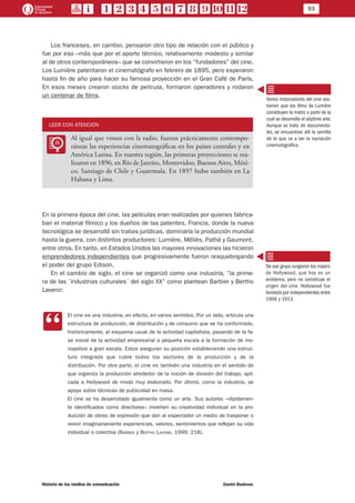 93
Historia de los medios de comunicación	 Daniel Badenes
Los franceses, en cambio, pensaron otro tipo de relación con el público y
fue por eso –más que por el aporte técnico, relativamente modesto y similar
al de otros contemporáneos– que se convirtieron en los “fundadores” del cine.
Los Lumière patentaron el cinematógrafo en febrero de 1895, pero esperaron
hasta fin de año para hacer su famosa proyección en el Gran Café de París.
En esos meses crearon stocks de película, formaron operadores y rodaron
un centenar de films.
LEER CON ATENCIÓN
LL
Al igual que vimos con la radio, fueron prácticamente contempo-
ráneas las experiencias cinematográficas en los países centrales y en
América Latina. En nuestra región, las primeras proyecciones se rea-
lizaron en 1896, en Río de Janeiro, Montevideo, Buenos Aires, Méxi-
co, Santiago de Chile y Guatemala. En 1897 hubo también en La
Habana y Lima.
En la primera época del cine, las películas eran realizadas por quienes fabrica-
ban el material fílmico y los dueños de las patentes. Francia, donde la nueva
tecnológica se desarrolló sin trabas jurídicas, dominaría la producción mundial
hasta la guerra, con distintos productores: Lumière, Méliès, Pathé y Gaumont,
entre otros. En tanto, en Estados Unidos las mayores innovaciones las hicieron
emprendedores independientes que progresivamente fueron resquebrajando
el poder del grupo Edison.
En el cambio de siglo, el cine se organizó como una industria, “la prime-
ra de las ´industrias culturales´ del siglo XX” como plantean Barbier y Bertho
Lavenir:
CC
El cine es una industria, en efecto, en varios sentidos. Por un lado, articula una
estructura de producción, de distribución y de consumo que se ha conformado,
históricamente, al esquema usual de la actividad capitalista, pasando de la fa-
se inicial de la actividad empresarial a pequeña escala a la formación de mo-
nopolios a gran escala. Estos aseguran su posición estableciendo una estruc-
tura integrada que cubre todos los sectores de la producción y de la
distribución. Por otra parte, el cine es también una industria en el sentido de
que organiza la producción alrededor de la noción de división del trabajo, apli-
cada a Hollywood de modo muy elaborado. Por último, como la industria, se
apoya sobre técnicas de publicidad en masa.
El cine se ha desarrollado igualmente como un arte. Sus autores –rápidamen-
te identificados como directores– invierten su creatividad individual en la pro-
ducción de obras de expresión que dan al espectador un medio de trasponer o
revivir imaginariamente experiencias, valores, sentimientos que reflejan su vida
individual o colectiva (Barbier y Bertho Lavenir, 1999: 218).
Varios historiadores del cine sos-
tienen que los films de Lumière
constituyen la matriz a partir de la
cual se desarrolla el séptimo arte.
Aunque se trata de documenta-
les, se encuentran allí la semilla
de lo que va a ser la narración
cinematográfica.
De ese grupo surgieron los majors
de Hollywood, que hoy es un
emblema, pero no constituye el
origen del cine. Hollywood fue
fundada por independientes entre
1909 y 1913.
 