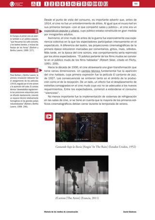 94
Historia de los medios de comunicación	 Daniel Badenes
Desde el punto de vista del consumo, es importante advertir que, antes de
1914, el cine no fue un entretenimiento de élites. Al igual que el music-hall en
sus primeros tiempos –con el que compartió salas y público–, el cine era un
espectáculo popular y urbano, cuyo público estaba constituido en gran medida
por inmigrantes adultos.
Asimismo, el cine mudo de antes de la guerra fue esencialmente esa expe-
riencia colectiva en la que los espectadores participaban intensamente en el
espectáculo. A diferencia del teatro, las proyecciones cinematográficas de la
primera época estuvieron marcadas por comentarios, gritos, risas, silbidos.
Más tarde, en la época del cine sonoro, ese comportamiento sería reprimido
por los otros espectadores. “El público parlante de los films mudos se convier-
te en el público mudo de los films hablados” (Robert Sklar, citado en Flichy,
1991: 209).
Hacia la década de 1930, el cine atravesaría una gran transformación que
tiene varias dimensiones. Un cambio técnico fundamental fue la aparición
del cine hablado, cuya primera expresión fue la película El cantante de jazz,
de 1927. Las consecuencias se sintieron tanto en el ámbito de la produc-
ción como el de la recepción. De un lado, un efecto fue el desplazamiento de
estrellas consagradas en el cine mudo cuya voz no se adecuaba a los nuevos
requerimientos. Entre los espectadores, comenzó a extenderse el consumo
“silencioso”.
No menos importante fue la implementación de sistemas de refrigeración
en las salas de cine, si se tiene en cuenta que la mayoría de los primeros edi-
ficios cinematográficos debían cerrar durante la temporada de verano.
EE
Cantando bajo la lluvia [Singin’ In The Rain] (Estados Unidos, 1952)
El artista [The Artist] (Francia, 2011)
En Europa,el primer cine se orien-
ta también a un público popular,
“que frecuenta los café-concerts,
y los teatros baratos, o incluso las
fiestas de las ferias” (Barbier y
Bertho Lavenir, 1999: 227).
Para Barbier y Bertho Lavenir, la
primera innovación relevante fue
el alargamiento de las películas
(1910),seguida por el cine sonoro
y la aparición del color. El cambio
técnico“desestabiliza regularmen-
te las posiciones adquiridas pero
se difunde rápidamente, creando
un espacio técnico relativamente
homogéneo en los grandes países
industrializados” (Barbier y Bertho
Lavenir, 1999: 206).
 