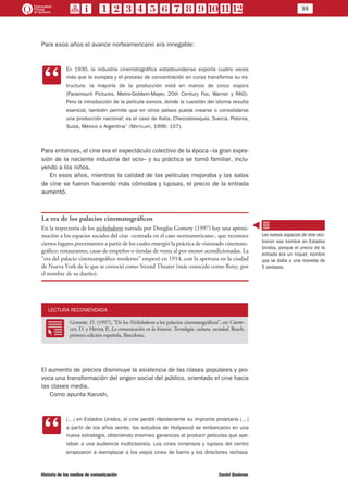 95
Historia de los medios de comunicación	 Daniel Badenes
Para esos años el avance norteamericano era innegable:
CC
En 1930, la industria cinematográfica estadounidense exporta cuatro veces
más que la europea y el proceso de concentración en curso transforma su es-
tructura: la mayoría de la producción está en manos de cinco majors
(Paramount Pictures, Metro-Goldwin-Mayer, 20th Century Fox, Warner y RKO).
Pero la introducción de la película sonora, donde la cuestión del idioma resulta
esencial, también permite que en otros países pueda crearse o consolidarse
una producción nacional; es el caso de Italia, Checoslovaquia, Suecia, Polonia,
Suiza, México o Argentina” (Mattelart, 1996: 107).
Para entonces, el cine era el espectáculo colectivo de la época –la gran expre-
sión de la naciente industria del ocio– y su práctica se tornó familiar, inclu-
yendo a los niños.
En esos años, mientras la calidad de las películas mejoraba y las salas
de cine se fueron haciendo más cómodas y lujosas, el precio de la entrada
aumentó.
La era de los palacios cinematográficos
En la trayectoria de los nickelodeons narrada por Douglas Gomery (1997) hay una aproxi-
mación a los espacios sociales del cine -centrada en el caso norteamericano-, que reconoce
ciertos lugares preexistentes a partir de los cuales emergió la práctica de visionado cinemato-
gráfico: restaurantes, casas de empeños o tiendas de venta al por menor acondicionadas. La
“era del palacio cinematográfico moderno” empezó en 1914, con la apertura en la ciudad
de Nueva York de lo que se conoció como Strand Theater (más conocido como Roxy, por
el nombre de su dueño).
LECTURA RECOMENDADA
RR
Gomery, D. (1997), “De los Nickelodeons a los palacios cinematográficos”, en: Crow-
ley, D. y Heyer, P., La comunicación en la historia. Tecnología, cultura, sociedad, Bosch,
primera edición española, Barcelona.
El aumento de precios disminuye la asistencia de las clases populares y pro-
voca una transformación del origen social del público, orientado el cine hacia
las clases media.
Como apunta Karush,
CC
(…) en Estados Unidos, el cine perdió rápidamente su impronta proletaria (…)
a partir de los años veinte, los estudios de Hollywood se embarcaron en una
nueva estrategia, obteniendo enormes ganancias al producir películas que ape-
laban a una audiencia multiclasista. Los cines inmensos y lujosos del centro
empezaron a reemplazar a los viejos cines de barrio y los directores rechaza-
Los nuevos espacios de cine reci-
bieron ese nombre en Estados
Unidos, porque el precio de la
entrada era un níquel, nombre
que se daba a una moneda de
5 centavos.
 