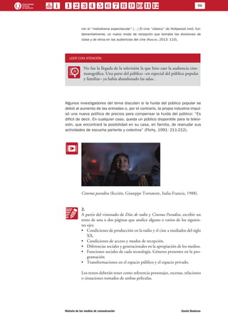 96
Historia de los medios de comunicación	 Daniel Badenes
ron el “melodrama espectacular” (…) El cine “clásico” de Hollywood creó, fun-
damentalmente, un nuevo modo de recepción que borraba las divisiones de
clase y de etnia en las audiencias del cine (Karush, 2013: 110).
LEER CON ATENCIÓN
LL
No fue la llegada de la televisión la que hizo caer la audiencia cine-
matográfica. Una parte del público –en especial del público popular
y familiar– ya había abandonado las salas..
Algunos investigadores del tema discuten si la huida del público popular se
debió al aumento de las entradas o, por el contrario, la propia industria impul-
só una nueva política de precios para compensar la huida del público: “Es
difícil de decir. En cualquier caso, queda un público disponible para la televi-
sión, que encontrará la posibilidad en su casa, en familia, de reanudar sus
actividades de escucha parlante y colectiva” (Flichy, 1991: 211-212).
EE
Cinema paradiso (ficción, Giuseppe Tornatore, Italia-Francia, 1988).
KK
2.
A partir del visionado de Días de radio y Cinema Paradiso, escribir un
texto de una o dos páginas que analice alguno o varios de los siguien-
tes ejes:
•	 Condiciones de producción en la radio y el cine a mediados del siglo
XX.
•	 Condiciones de acceso y modos de recepción.
•	 Diferencias sociales y generacionales en la apropiación de los medios.
•	 Funciones sociales de cada tecnología. Géneros presentes en la pro-
gramación
•	 Transformaciones en el espacio público y el espacio privado.
Los textos deberán tener como referencia personajes, escenas, relaciones
o situaciones tomados de ambas películas.
 