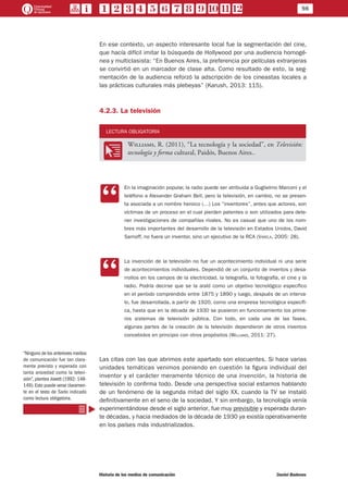 98
Historia de los medios de comunicación	 Daniel Badenes
En ese contexto, un aspecto interesante local fue la segmentación del cine,
que hacía difícil imitar la búsqueda de Hollywood por una audiencia homogé-
nea y multiclasista: “En Buenos Aires, la preferencia por películas extranjeras
se convirtió en un marcador de clase alta. Como resultado de esto, la seg-
mentación de la audiencia reforzó la adscripción de los cineastas locales a
las prácticas culturales más plebeyas” (Karush, 2013: 115).
4.2.3. La televisión
LECTURA OBLIGATORIA
OO
Williams, R. (2011), “La tecnología y la sociedad”, en Televisión:
tecnología y forma cultural, Paidós, Buenos Aires..
CC
En la imaginación popular, la radio puede ser atribuida a Guglielmo Marconi y el
teléfono a Alexander Graham Bell, pero la televisión, en cambio, no se presen-
ta asociada a un nombre heroico (…) Los “inventores”, antes que actores, son
víctimas de un proceso en el cual pierden patentes o son utilizados para dete-
ner investigaciones de compañías rivales. No es casual que uno de los nom-
bres más importantes del desarrollo de la televisión en Estados Unidos, David
Sarnoff, no fuera un inventor, sino un ejecutivo de la RCA (Varela, 2005: 28).
CC
La invención de la televisión no fue un acontecimiento individual ni una serie
de acontecimientos individuales. Dependió de un conjunto de inventos y desa-
rrollos en los campos de la electricidad, la telegrafía, la fotografía, el cine y la
radio. Podría decirse que se la aisló como un objetivo tecnológico específico
en el período comprendido entre 1875 y 1890 y luego, después de un interva-
lo, fue desarrollada, a partir de 1920, como una empresa tecnológica específi-
ca, hasta que en la década de 1930 se pusieron en funcionamiento los prime-
ros sistemas de televisión pública. Con todo, en cada una de las fases,
algunas partes de la creación de la televisión dependieron de otros inventos
concebidos en principio con otros propósitos (Williams, 2011: 27).
Las citas con las que abrimos este apartado son elocuentes. Si hace varias
unidades temáticas venimos poniendo en cuestión la figura individual del
inventor y el carácter meramente técnico de una invención, la historia de
televisión lo confirma todo. Desde una perspectiva social estamos hablando
de un fenómeno de la segunda mitad del siglo XX, cuando la TV se instaló
definitivamente en el seno de la sociedad. Y sin embargo, la tecnología venía
experimentándose desde el siglo anterior, fue muy previsible y esperada duran-
te décadas, y hacia mediados de la década de 1930 ya existía operativamente
en los países más industrializados.
“Ninguno de los anteriores medios
de comunicación fue tan clara-
mente previsto y esperado con
tanta ansiedad como la televi-
sión”, plantea Jowett (1992: 148-
149). Esto puede verse claramen-
te en el texto de Sarlo indicado
como lectura obligatoria.
 