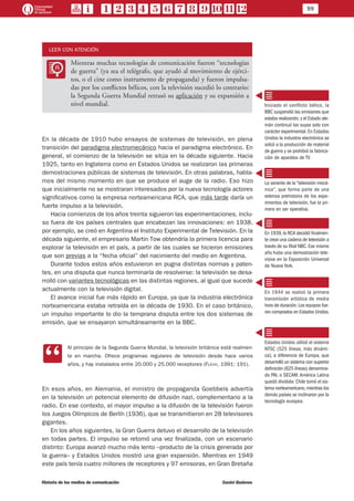 99
Historia de los medios de comunicación	 Daniel Badenes
LEER CON ATENCIÓN
LL
Mientras muchas tecnologías de comunicación fueron “tecnologías
de guerra” (ya sea el telégrafo, que ayudó al movimiento de ejérci-
tos, o el cine como instrumento de propaganda) y fueron impulsa-
das por los conflictos bélicos, con la televisión sucedió lo contrario:
la Segunda Guerra Mundial retrasó su aplicación y su expansión a
nivel mundial.
En la década de 1910 hubo ensayos de sistemas de televisión, en plena
transición del paradigma electromecánico hacia el paradigma electrónico. En
general, el comienzo de la televisión se sitúa en la década siguiente. Hacia
1925, tanto en Inglaterra como en Estados Unidos se realizaron las primeras
demostraciones públicas de sistemas de televisión. En otras palabras, habla-
mos del mismo momento en que se produce el auge de la radio. Eso hizo
que inicialmente no se mostraran interesados por la nueva tecnología actores
significativos como la empresa norteamericana RCA, que más tarde daría un
fuerte impulso a la televisión.
Hacia comienzos de los años treinta siguieron las experimentaciones, inclu-
so fuera de los países centrales que encabezan las innovaciones: en 1938,
por ejemplo, se creó en Argentina el Instituto Experimental de Televisión. En la
década siguiente, el empresario Martin Tow obtendría la primera licencia para
explorar la televisión en el país, a partir de las cuales se hicieron emisiones
que son previas a la “fecha oficial” del nacimiento del medio en Argentina.
Durante todos estos años estuvieron en pugna distintas normas y paten-
tes, en una disputa que nunca terminaría de resolverse: la televisión se desa-
rrolló con variantes tecnológicas en las distintas regiones, al igual que sucede
actualmente con la televisión digital.
El avance inicial fue más rápido en Europa, ya que la industria electrónica
norteamericana estaba retraída en la década de 1930. En el caso británico,
un impulso importante lo dio la temprana disputa entre los dos sistemas de
emisión, que se ensayaron simultáneamente en la BBC.
CC
Al principio de la Segunda Guerra Mundial, la televisión británica está realmen-
te en marcha. Ofrece programas regulares de televisión desde hace varios
años, y hay instalados entre 20.000 y 25.000 receptores (Flichy, 1991: 191).
En esos años, en Alemania, el ministro de propaganda Goebbels advertía
en la televisión un potencial elemento de difusión nazi, complementario a la
radio. En ese contexto, el mayor impulso a la difusión de la televisión fueron
los Juegos Olímpicos de Berlín (1936), que se transmitieron en 28 televisores
gigantes.
En los años siguientes, la Gran Guerra detuvo el desarrollo de la televisión
en todas partes. El impulso se retomó una vez finalizada, con un escenario
distinto: Europa avanzó mucho más lento –producto de la crisis generada por
la guerra– y Estados Unidos mostró una gran expansión. Mientras en 1949
este país tenía cuatro millones de receptores y 97 emisoras, en Gran Bretaña
Iniciado el conflicto bélico, la
BBC suspendió las emisiones que
estaba realizando; y el Estado ale-
mán continuó las suyas solo con
carácter experimental. En Estados
Unidos la industria electrónica se
volcó a la producción de material
de guerra y se prohibió la fabrica-
ción de aparatos de TV.
La variante de la“televisión mecá-
nica”, que forma parte de una
extensa prehistoria de los expe-
rimentos de televisión, fue la pri-
mera en ser operativa.
En 1939,la RCA decidió finalmen-
te crear una cadena de televisión a
través de su filial NBC. Ese mismo
año hubo una demostración tele-
visiva en la Exposición Universal
de Nueva York.
En 1944 se realizó la primera
transmisión artística de media
hora de duración.Los equipos fue-
ron comprados en Estados Unidos.
Estados Unidos utilizó el sistema
NTSC (525 líneas, más dinámi-
ca), a diferencia de Europa, que
desarrolló un sistema con superior
definición (625 líneas) denomina-
do PAL o SECAM. América Latina
quedó dividida: Chile tomó el sis-
tema norteamericano,mientras los
demás países se inclinaron por la
tecnología europea.
 