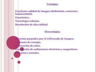 Ventajas: Excelente calidad de imagen (definición, contraste, luminosidad). Económico. Tecnología robusta. Resolución de alta calidad. Desventajas: Presenta parpadeo por el refrescado de imagen. Consumo de energía. Generación de calor. Generación de radiaciones eléctricas y magnéticas. Alto peso y tamaño. 