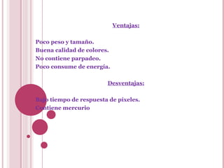 Ventajas: Poco peso y tamaño. Buena calidad de colores. No contiene parpadeo. Poco consume de energía. Desventajas: Bajo tiempo de respuesta de píxeles. Contiene mercurio 