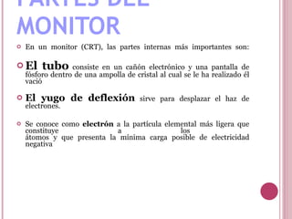 PARTES DEL MONITOR En un monitor (CRT), las partes internas más importantes son: El tubo  consiste en un cañón electrónico y una pantalla de fósforo dentro de una ampolla de cristal al cual se le ha realizado él vació El yugo de deflexión  sirve para desplazar el haz de electrones. Se conoce como  electrón  a la partícula elemental más ligera que constituye a los  átomos y que presenta la mínima carga posible de electricidad negativa 