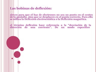 Las bobinas de deflexión:   sirven para que el haz de electrones no sea un punto en el centro de la pantalla, sino que se desplacen en el punto correcto. Para ello se utiliza la Deflexión electroestática o la Deflexión magnética. el término deflexión hace referencia a la "desviación de la  dirección de una corriente". De un modo específico  