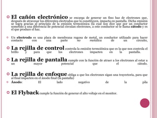 El cañón electrónico  se encarga de generar un fino haz de electrones que, después de atravesar los diferentes electrodos que lo constituyen, impacta en pantalla. Dicha emisión se logra gracias al principio de la emisión termoiónica (la cual nos dice que por un conductor sometido a una diferencia de potencial circulan electrones, a este conductor se le llama  cátodo  y es el que produce el haz.  Un  electrodo  es una placa de membrana rugosa de metal, un conductor utilizado para hacer contacto con una parte  no metálica  de un circuito, La rejilla de control  controla la emisión termoiónica que es la que nos controla el brillo y para que los electrones impacten en la pantalla.  La rejilla de pantalla  cumple con la función de atraer a los electrones al estar a un mayor potencial que el cátodo. La rejilla de enfoque  obliga a que los electrones sigan una trayectoria, para que al final impacten en el ánodo final (la pantalla) Ánodo : El lado negativo de la pila El Flyback  cumple la función de generar el alto voltaje en el monitor. 