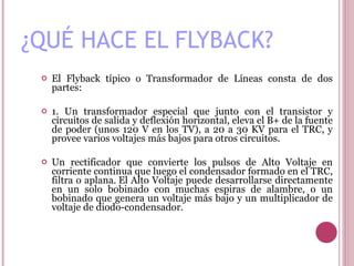 ¿QUÉ HACE EL FLYBACK? El Flyback típico o Transformador de Líneas consta de dos partes:  1. Un transformador especial que junto con el transistor y circuitos de salida y deflexión horizontal, eleva el B+ de la fuente de poder (unos 120 V en los TV), a 20 a 30 KV para el TRC, y provee varios voltajes más bajos para otros circuitos.   Un rectificador que convierte los pulsos de Alto Voltaje en corriente continua que luego el condensador formado en el TRC, filtra o aplana. El Alto Voltaje puede desarrollarse directamente en un solo bobinado con muchas espiras de alambre, o un bobinado que genera un voltaje más bajo y un multiplicador de voltaje de diodo-condensador.    