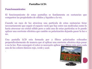 Pantallas LCD: Funcionamiento: El funcionamiento de estas pantallas se fundamenta en sustancias que comparten las propiedades de sólidos y líquidos a la vez.  Cuando un rayo de luz atraviesa una partícula de estas sustancias tiene necesariamente que seguir el espacio vacío que hay entre sus moléculas como lo haría atravesar un cristal sólido pero a cada una de estas partículas se le puede aplicar una corriente eléctrica que cambie su polarización dejando pasar la luz o no. Una pantalla LCD esta formada por 2 filtros polarizados colocados perpendicularmente de manera que al aplicar una corriente eléctrica deja pasar o no la luz. Para conseguir el color es necesario aplicar tres filtros más para cada uno de los colores básicos rojo, verde y azul.  . 