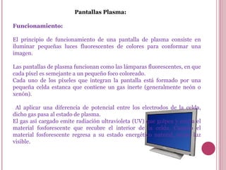Pantallas Plasma: Funcionamiento: El principio de funcionamiento de una pantalla de plasma consiste en iluminar pequeñas luces fluorescentes de colores para conformar una imagen.  Las pantallas de plasma funcionan como las lámparas fluorescentes, en que cada píxel es semejante a un pequeño foco coloreado.  Cada uno de los píxeles que integran la pantalla está formado por una pequeña celda estanca que contiene un gas inerte (generalmente neón o xenón). Al aplicar una diferencia de potencial entre los electrodos de la celda, dicho gas pasa al estado de plasma.  El gas así cargado emite radiación ultravioleta (UV) que golpea y excita el material fosforescente que recubre el interior de la celda. Cuando el material fosforescente regresa a su estado energético natural, emite luz visible. 
