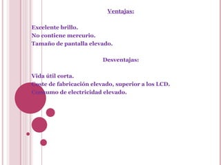 Ventajas: Excelente brillo. No contiene mercurio. Tamaño de pantalla elevado. Desventajas: Vida útil corta. Coste de fabricación elevado, superior a los LCD. Consumo de electricidad elevado. 