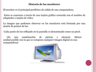 Historia de los monitores El monitor es el principal periférico de salida de una computadora. Estos se conectan a través de una tarjeta gráfica conocida con el nombre de adaptador o tarjeta de vídeo. La imagen que podemos observar en los monitores está formada por una matriz de puntos de luz. Cada punto de luz reflejado en la pantalla es denominado como un píxel. ( Es una combinación de picture y element. Menor  unidad posible con la que se compone cualquier imagen digital en una computadora )  
