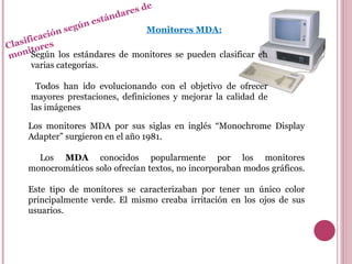 Clasificación según estándares de monitores Según los estándares de monitores se pueden clasificar en varias categorías. Todos han ido evolucionando con el objetivo de ofrecer mayores prestaciones, definiciones y mejorar la calidad de las imágenes Los monitores MDA por sus siglas en inglés “Monochrome Display Adapter” surgieron en el año 1981. Los  MDA  conocidos popularmente por los monitores monocromáticos solo ofrecían textos, no incorporaban modos gráficos.  Este tipo de monitores se caracterizaban por tener un único color principalmente verde. El mismo creaba irritación en los ojos de sus usuarios.  Monitores MDA: 