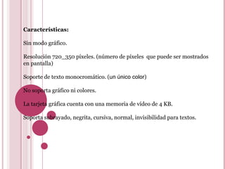 Características: Sin modo gráfico. Resolución 720_350 píxeles. (número de píxeles  que puede ser mostrados en pantalla) Soporte de texto monocromático. ( un único color ) No soporta gráfico ni colores. La tarjeta gráfica cuenta con una memoria de vídeo de 4 KB. Soporta subrayado, negrita, cursiva, normal, invisibilidad para textos. 