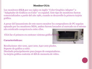 Monitor CGA: Los monitores  CGA  por sus siglas en inglés “Color Graphics Adapter” o “Adaptador de Gráficos en Color” en español. Este tipo de monitores fueron comercializados a partir del año 1981, cuando se desarrollo la primera tarjeta gráfica. A pesar del lanzamiento de este nuevo monitor los compradores de PC seguían optando por los monitores MDA, ambos fueron lanzados al mercado en el mismo año existiendo competencia entre ellos. CGA fue el primero en contener sistema gráfico a color. Características: Resoluciones 160×200, 320×200, 640×200 píxeles. Soporte de gráfico a color. Diseñado principalmente para juegos de computadoras. La tarjeta gráfica contenía 16 KB de memoria de vídeo. 